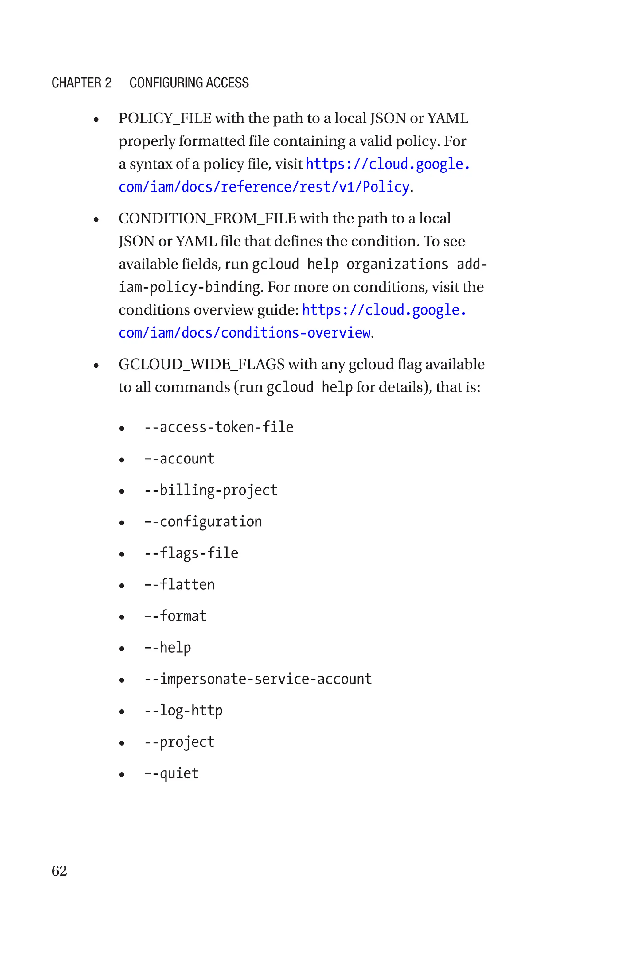62
• POLICY_FILE with the path to a local JSON or YAML
properly formatted file containing a valid policy. For
a syntax of a policy file, visit https://cloud.google.
com/iam/docs/reference/rest/v1/Policy.
• CONDITION_FROM_FILE with the path to a local
JSON or YAML file that defines the condition. To see
available fields, run gcloud help organizations add-
iam-policy-binding. For more on conditions, visit the
conditions overview guide: https://cloud.google.
com/iam/docs/conditions-overview.
• GCLOUD_WIDE_FLAGS with any gcloud flag available
to all commands (run gcloud help for details), that is:
• --access-token-file
• –-account
• --billing-project
• –-configuration
• --flags-file
• –-flatten
• –-format
• –-help
• --impersonate-service-account
• --log-http
• --project
• –-quiet
Chapter 2 Configuring Access
 
