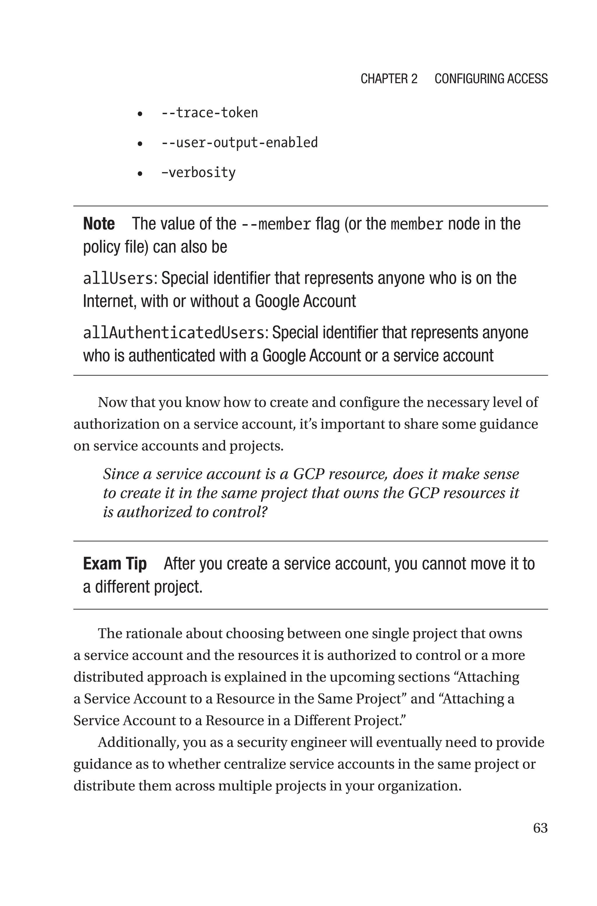 63
• --trace-token
• --user-output-enabled
• –verbosity
Note The value of the --member flag (or the member node in the
policy file) can also be
allUsers: Special identifier that represents anyone who is on the
Internet, with or without a Google Account
allAuthenticatedUsers: Special identifier that represents anyone
who is authenticated with a Google Account or a service account
Now that you know how to create and configure the necessary level of
authorization on a service account, it’s important to share some guidance
on service accounts and projects.
Since a service account is a GCP resource, does it make sense
to create it in the same project that owns the GCP resources it
is authorized to control?
Exam Tip After you create a service account, you cannot move it to
a different project.
The rationale about choosing between one single project that owns
a service account and the resources it is authorized to control or a more
distributed approach is explained in the upcoming sections “Attaching
a Service Account to a Resource in the Same Project” and “Attaching a
Service Account to a Resource in a Different Project.”
Additionally, you as a security engineer will eventually need to provide
guidance as to whether centralize service accounts in the same project or
distribute them across multiple projects in your organization.
Chapter 2 Configuring Access
 