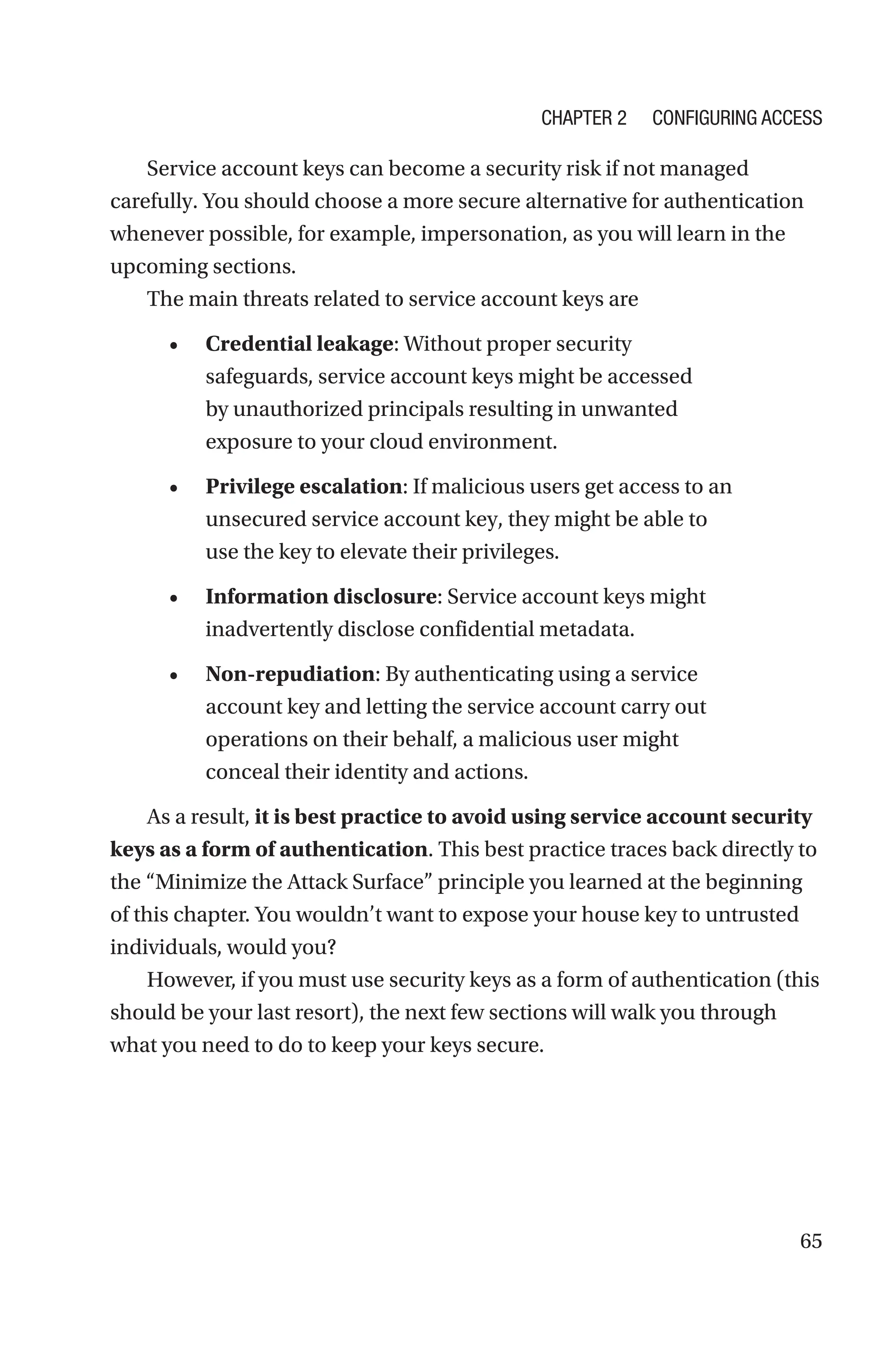 65
Service account keys can become a security risk if not managed
carefully. You should choose a more secure alternative for authentication
whenever possible, for example, impersonation, as you will learn in the
upcoming sections.
The main threats related to service account keys are
• Credential leakage: Without proper security
safeguards, service account keys might be accessed
by unauthorized principals resulting in unwanted
exposure to your cloud environment.
• Privilege escalation: If malicious users get access to an
unsecured service account key, they might be able to
use the key to elevate their privileges.
• Information disclosure: Service account keys might
inadvertently disclose confidential metadata.
• Non-repudiation: By authenticating using a service
account key and letting the service account carry out
operations on their behalf, a malicious user might
conceal their identity and actions.
As a result, it is best practice to avoid using service account security
keys as a form of authentication. This best practice traces back directly to
the “Minimize the Attack Surface” principle you learned at the beginning
of this chapter. You wouldn’t want to expose your house key to untrusted
individuals, would you?
However, if you must use security keys as a form of authentication (this
should be your last resort), the next few sections will walk you through
what you need to do to keep your keys secure.
Chapter 2 Configuring Access
 