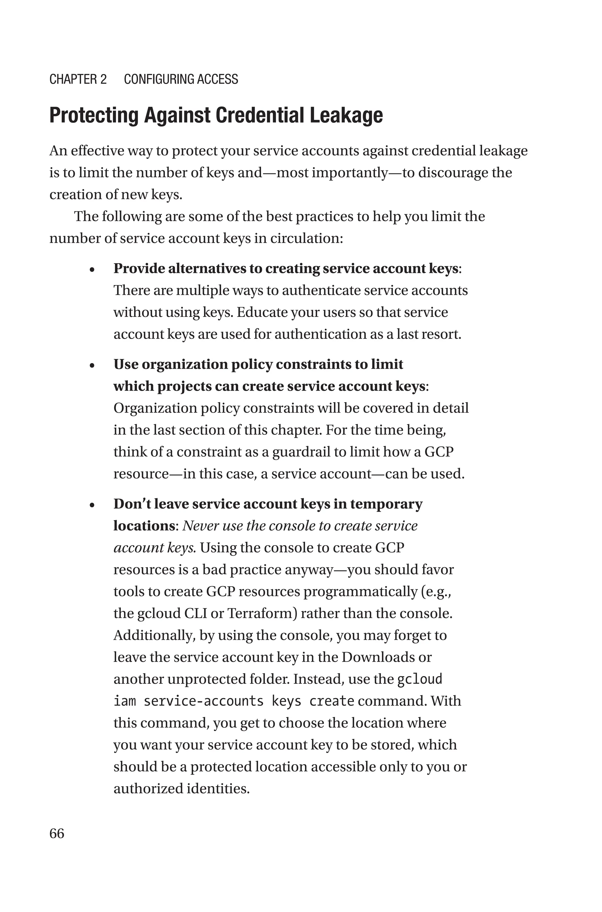 66

Protecting Against Credential Leakage
An effective way to protect your service accounts against credential leakage
is to limit the number of keys and—most importantly—to discourage the
creation of new keys.
The following are some of the best practices to help you limit the
number of service account keys in circulation:
• Provide alternatives to creating service account keys:
There are multiple ways to authenticate service accounts
without using keys. Educate your users so that service
account keys are used for authentication as a last resort.
• Use organization policy constraints to limit
which projects can create service account keys:
Organization policy constraints will be covered in detail
in the last section of this chapter. For the time being,
think of a constraint as a guardrail to limit how a GCP
resource—in this case, a service account—can be used.
• Don’t leave service account keys in temporary
locations: Never use the console to create service
account keys. Using the console to create GCP
resources is a bad practice anyway—you should favor
tools to create GCP resources programmatically (e.g.,
the gcloud CLI or Terraform) rather than the console.
Additionally, by using the console, you may forget to
leave the service account key in the Downloads or
another unprotected folder. Instead, use the gcloud
iam service-accounts keys create command. With
this command, you get to choose the location where
you want your service account key to be stored, which
should be a protected location accessible only to you or
authorized identities.
Chapter 2 Configuring Access
 