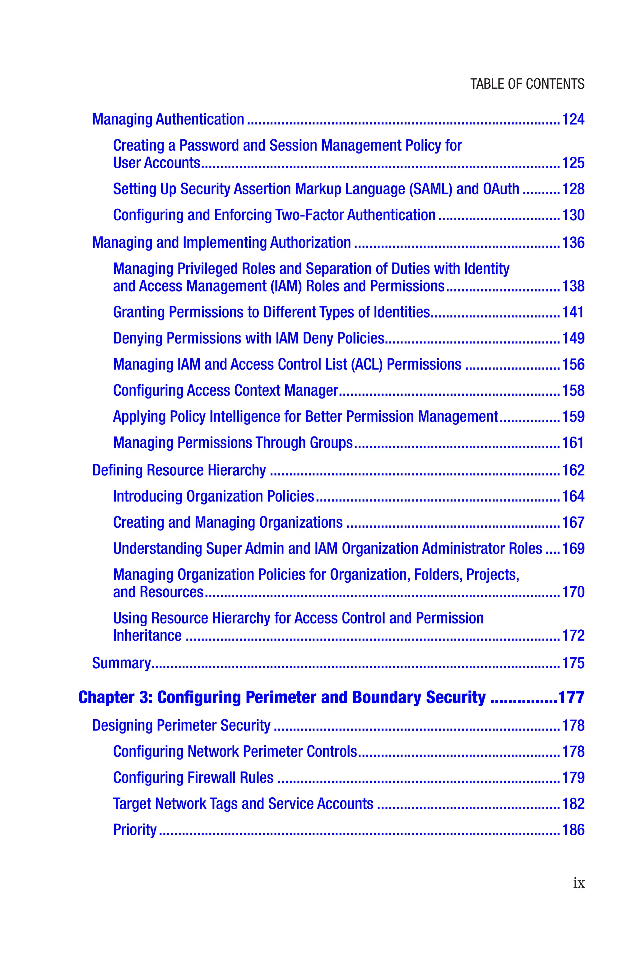 ix
Managing Authentication����������������������������������������������������������������������������������124
Creating a Password and Session Management Policy for
User Accounts����������������������������������������������������������������������������������������������125
Setting Up Security Assertion Markup Language (SAML) and OAuth����������128
Configuring and Enforcing Two-Factor Authentication��������������������������������130
Managing and Implementing Authorization������������������������������������������������������136
Managing Privileged Roles and Separation of Duties with Identity
and Access Management (IAM) Roles and Permissions������������������������������138
Granting Permissions to Different Types of Identities����������������������������������141
Denying Permissions with IAM Deny Policies���������������������������������������������149
Managing IAM and Access Control List (ACL) Permissions�������������������������156
Configuring Access Context Manager����������������������������������������������������������158
Applying Policy Intelligence for Better Permission Management����������������159
Managing Permissions Through Groups������������������������������������������������������161
Defining Resource Hierarchy����������������������������������������������������������������������������162
Introducing Organization Policies����������������������������������������������������������������164
Creating and Managing Organizations��������������������������������������������������������167
Understanding Super Admin and IAM Organization Administrator Roles����169
Managing Organization Policies for Organization, Folders, Projects,
and Resources���������������������������������������������������������������������������������������������170
Using Resource Hierarchy for Access Control and Permission
Inheritance��������������������������������������������������������������������������������������������������172
Summary����������������������������������������������������������������������������������������������������������175
Chapter 3: 
Configuring Perimeter and Boundary Security���������������177
Designing Perimeter Security���������������������������������������������������������������������������178
Configuring Network Perimeter Controls�����������������������������������������������������178
Configuring Firewall Rules��������������������������������������������������������������������������179
Target Network Tags and Service Accounts������������������������������������������������182
Priority���������������������������������������������������������������������������������������������������������186
Table of Contents
 