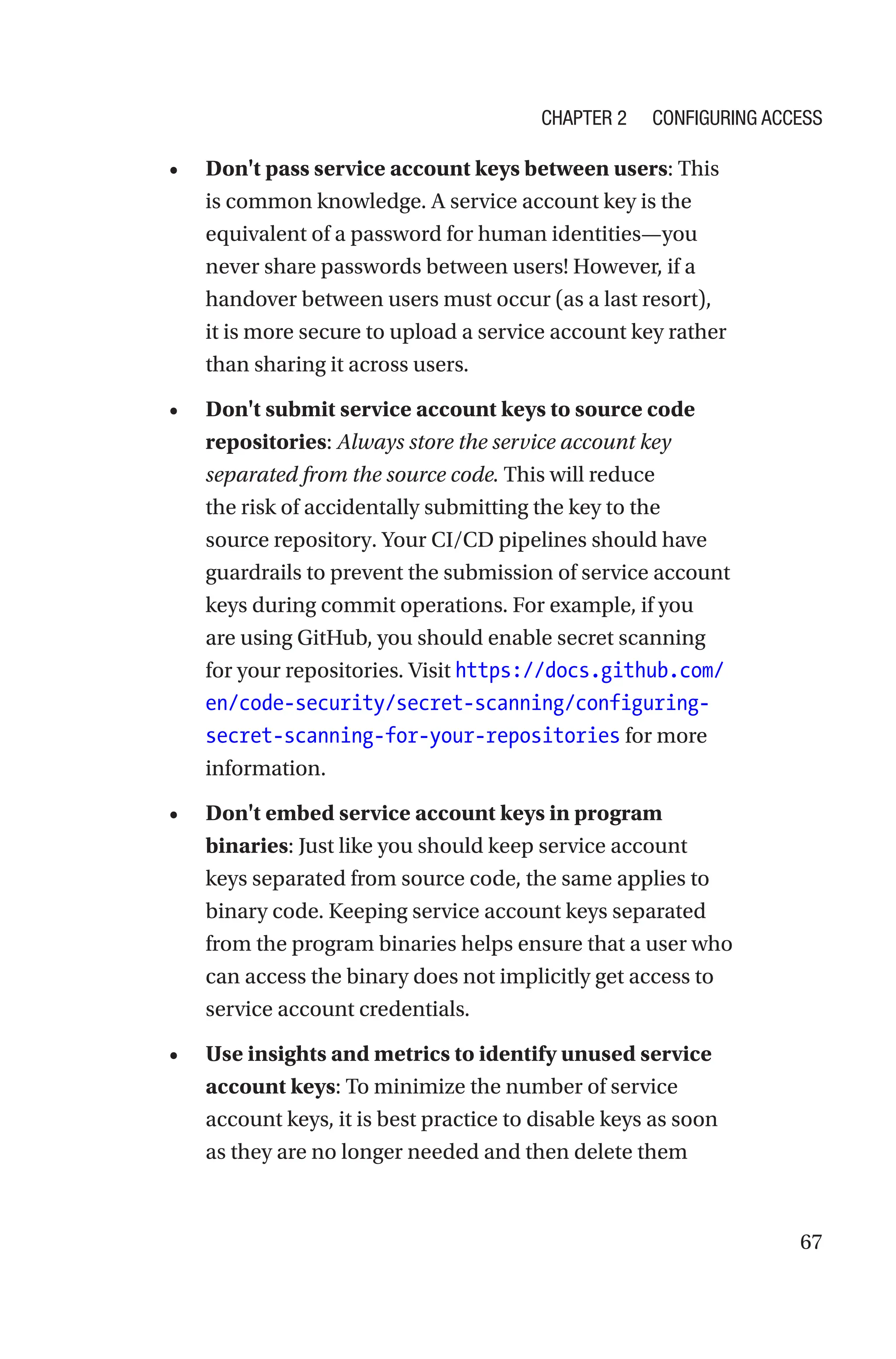 67
• Don't pass service account keys between users: This
is common knowledge. A service account key is the
equivalent of a password for human identities—you
never share passwords between users! However, if a
handover between users must occur (as a last resort),
it is more secure to upload a service account key rather
than sharing it across users.
• Don't submit service account keys to source code
repositories: Always store the service account key
separated from the source code. This will reduce
the risk of accidentally submitting the key to the
source repository. Your CI/CD pipelines should have
guardrails to prevent the submission of service account
keys during commit operations. For example, if you
are using GitHub, you should enable secret scanning
for your repositories. Visit https://docs.github.com/
en/code-security/secret-scanning/configuring-
secret-scanning-for-your-repositories for more
information.
• Don't embed service account keys in program
binaries: Just like you should keep service account
keys separated from source code, the same applies to
binary code. Keeping service account keys separated
from the program binaries helps ensure that a user who
can access the binary does not implicitly get access to
service account credentials.
• Use insights and metrics to identify unused service
account keys: To minimize the number of service
account keys, it is best practice to disable keys as soon
as they are no longer needed and then delete them
Chapter 2 Configuring Access
 