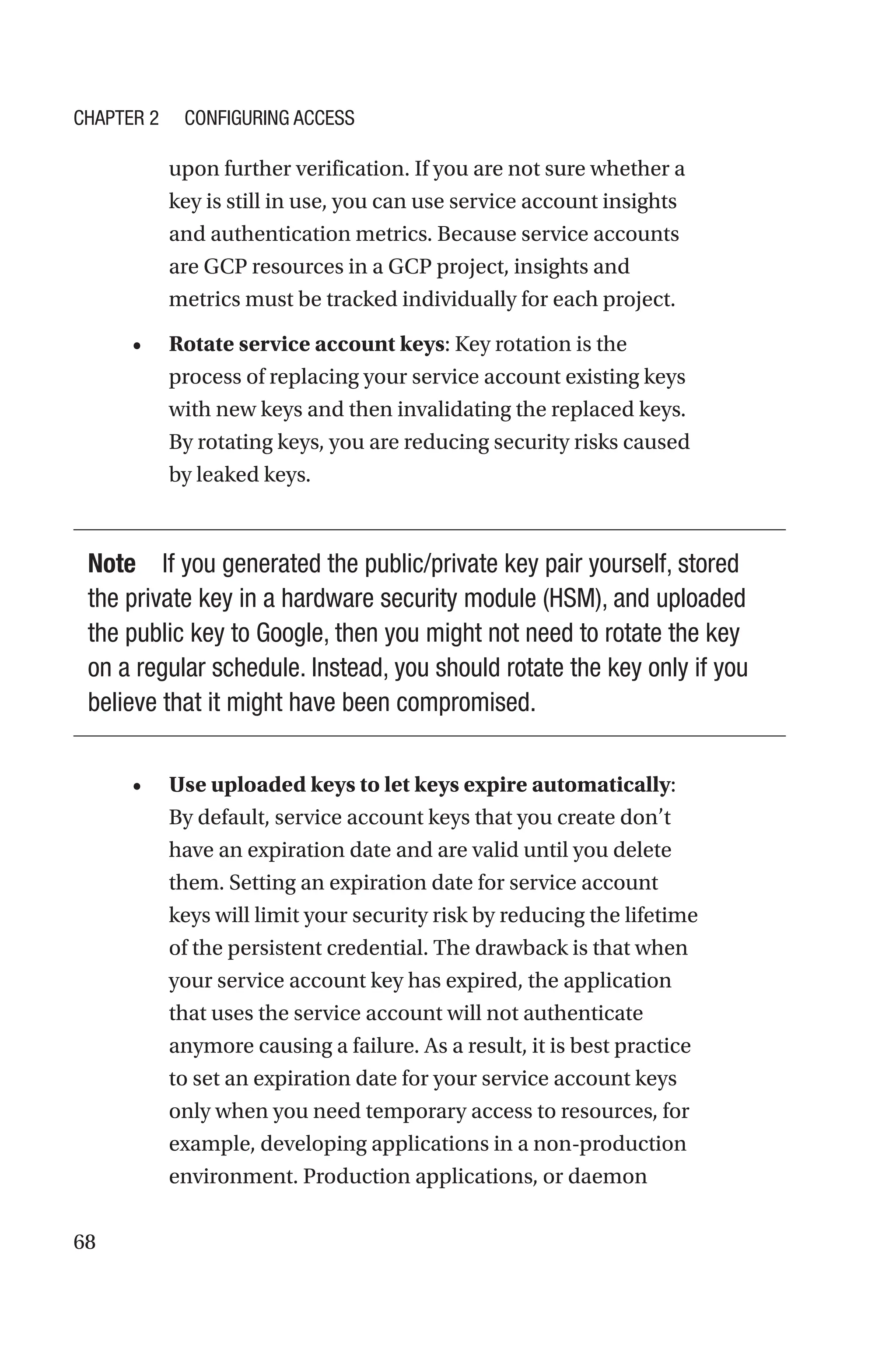68
upon further verification. If you are not sure whether a
key is still in use, you can use service account insights
and authentication metrics. Because service accounts
are GCP resources in a GCP project, insights and
metrics must be tracked individually for each project.
• Rotate service account keys: Key rotation is the
process of replacing your service account existing keys
with new keys and then invalidating the replaced keys.
By rotating keys, you are reducing security risks caused
by leaked keys.
Note If you generated the public/private key pair yourself, stored
the private key in a hardware security module (HSM), and uploaded
the public key to Google, then you might not need to rotate the key
on a regular schedule. Instead, you should rotate the key only if you
believe that it might have been compromised.
• Use uploaded keys to let keys expire automatically:
By default, service account keys that you create don’t
have an expiration date and are valid until you delete
them. Setting an expiration date for service account
keys will limit your security risk by reducing the lifetime
of the persistent credential. The drawback is that when
your service account key has expired, the application
that uses the service account will not authenticate
anymore causing a failure. As a result, it is best practice
to set an expiration date for your service account keys
only when you need temporary access to resources, for
example, developing applications in a non-production
environment. Production applications, or daemon
Chapter 2 Configuring Access
 