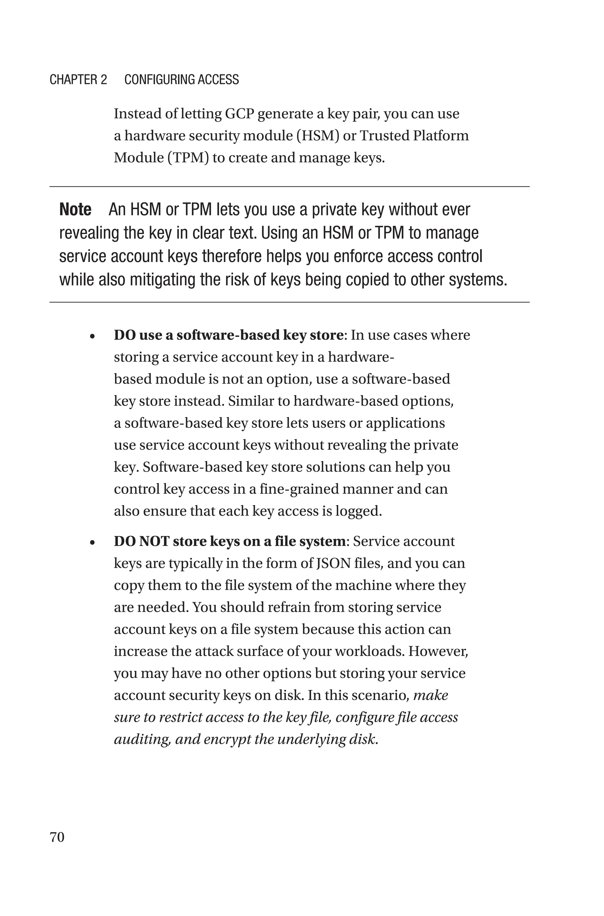 70
Instead of letting GCP generate a key pair, you can use
a hardware security module (HSM) or Trusted Platform
Module (TPM) to create and manage keys.
Note An HSM or TPM lets you use a private key without ever
revealing the key in clear text. Using an HSM or TPM to manage
service account keys therefore helps you enforce access control
while also mitigating the risk of keys being copied to other systems.
• DO use a software-based key store: In use cases where
storing a service account key in a hardware-
based module is not an option, use a software-based
key store instead. Similar to hardware-based options,
a software-based key store lets users or applications
use service account keys without revealing the private
key. Software-based key store solutions can help you
control key access in a fine-grained manner and can
also ensure that each key access is logged.
• DO NOT store keys on a file system: Service account
keys are typically in the form of JSON files, and you can
copy them to the file system of the machine where they
are needed. You should refrain from storing service
account keys on a file system because this action can
increase the attack surface of your workloads. However,
you may have no other options but storing your service
account security keys on disk. In this scenario, make
sure to restrict access to the key file, configure file access
auditing, and encrypt the underlying disk.
Chapter 2 Configuring Access
 