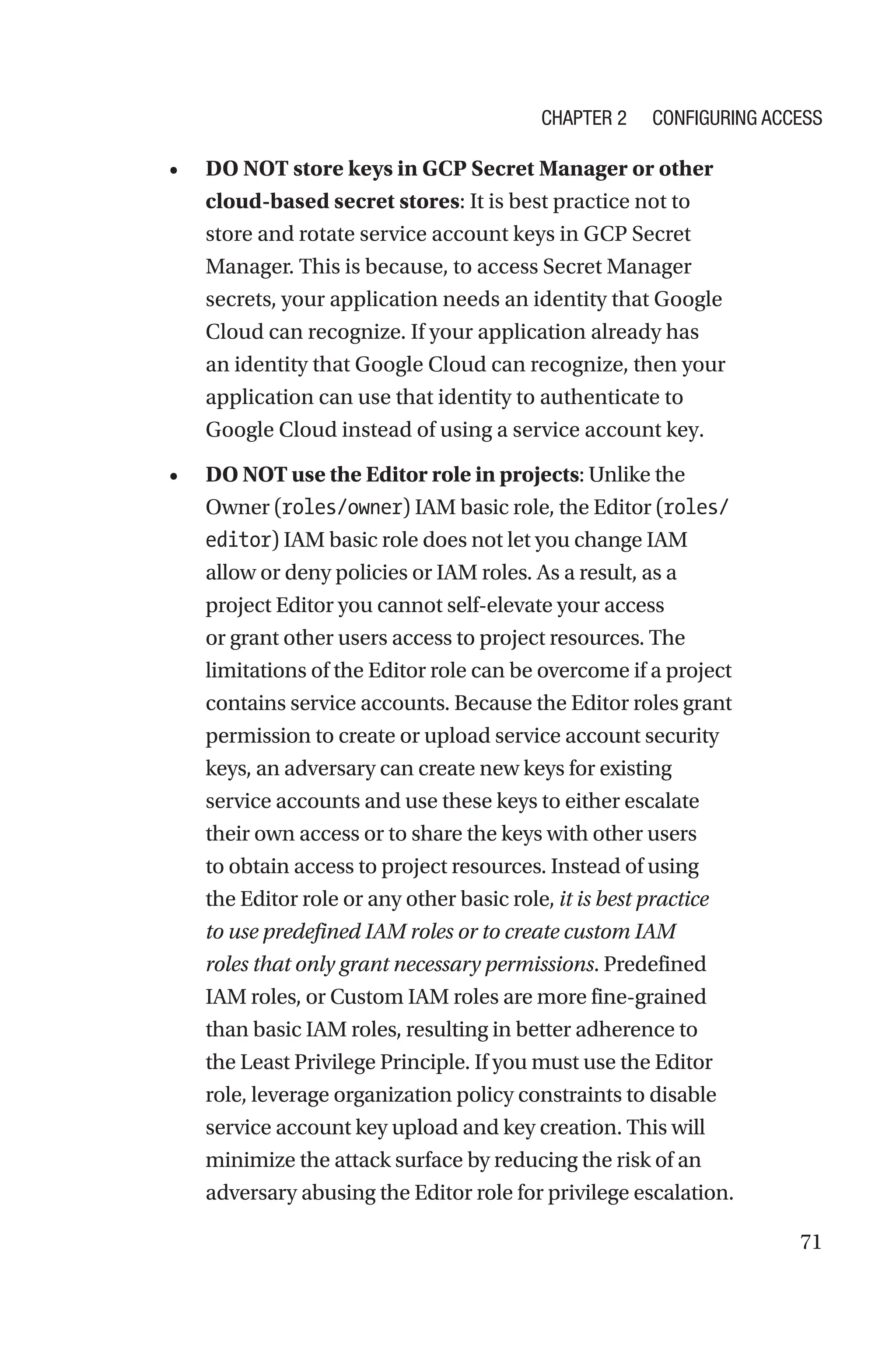 71
• DO NOT store keys in GCP Secret Manager or other
cloud-based secret stores: It is best practice not to
store and rotate service account keys in GCP Secret
Manager. This is because, to access Secret Manager
secrets, your application needs an identity that Google
Cloud can recognize. If your application already has
an identity that Google Cloud can recognize, then your
application can use that identity to authenticate to
Google Cloud instead of using a service account key.
• DO NOT use the Editor role in projects: Unlike the
Owner (roles/owner) IAM basic role, the Editor (roles/
editor) IAM basic role does not let you change IAM
allow or deny policies or IAM roles. As a result, as a
project Editor you cannot self-elevate your access
or grant other users access to project resources. The
limitations of the Editor role can be overcome if a project
contains service accounts. Because the Editor roles grant
permission to create or upload service account security
keys, an adversary can create new keys for existing
service accounts and use these keys to either escalate
their own access or to share the keys with other users
to obtain access to project resources. Instead of using
the Editor role or any other basic role, it is best practice
to use predefined IAM roles or to create custom IAM
roles that only grant necessary permissions. Predefined
IAM roles, or Custom IAM roles are more fine-grained
than basic IAM roles, resulting in better adherence to
the Least Privilege Principle. If you must use the Editor
role, leverage organization policy constraints to disable
service account key upload and key creation. This will
minimize the attack surface by reducing the risk of an
adversary abusing the Editor role for privilege escalation.
Chapter 2 Configuring Access
 