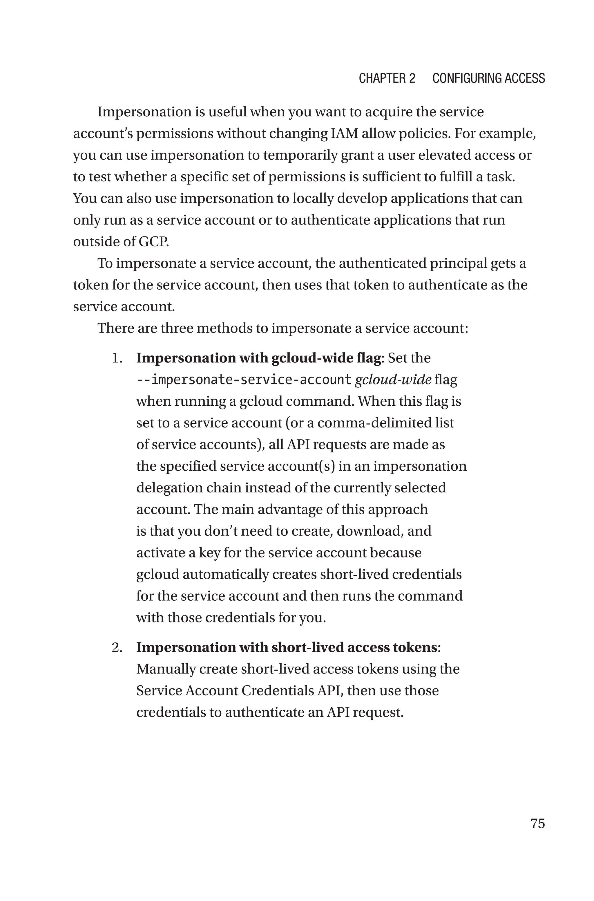 75
Impersonation is useful when you want to acquire the service
account’s permissions without changing IAM allow policies. For example,
you can use impersonation to temporarily grant a user elevated access or
to test whether a specific set of permissions is sufficient to fulfill a task.
You can also use impersonation to locally develop applications that can
only run as a service account or to authenticate applications that run
outside of GCP.
To impersonate a service account, the authenticated principal gets a
token for the service account, then uses that token to authenticate as the
service account.
There are three methods to impersonate a service account:
1. Impersonation with gcloud-wide flag: Set the
--impersonate-service-account gcloud-wide flag
when running a gcloud command. When this flag is
set to a service account (or a comma-delimited list
of service accounts), all API requests are made as
the specified service account(s) in an impersonation
delegation chain instead of the currently selected
account. The main advantage of this approach
is that you don’t need to create, download, and
activate a key for the service account because
gcloud automatically creates short-lived credentials
for the service account and then runs the command
with those credentials for you.
2. Impersonation with short-lived access tokens:
Manually create short-lived access tokens using the
Service Account Credentials API, then use those
credentials to authenticate an API request.
Chapter 2 Configuring Access
 