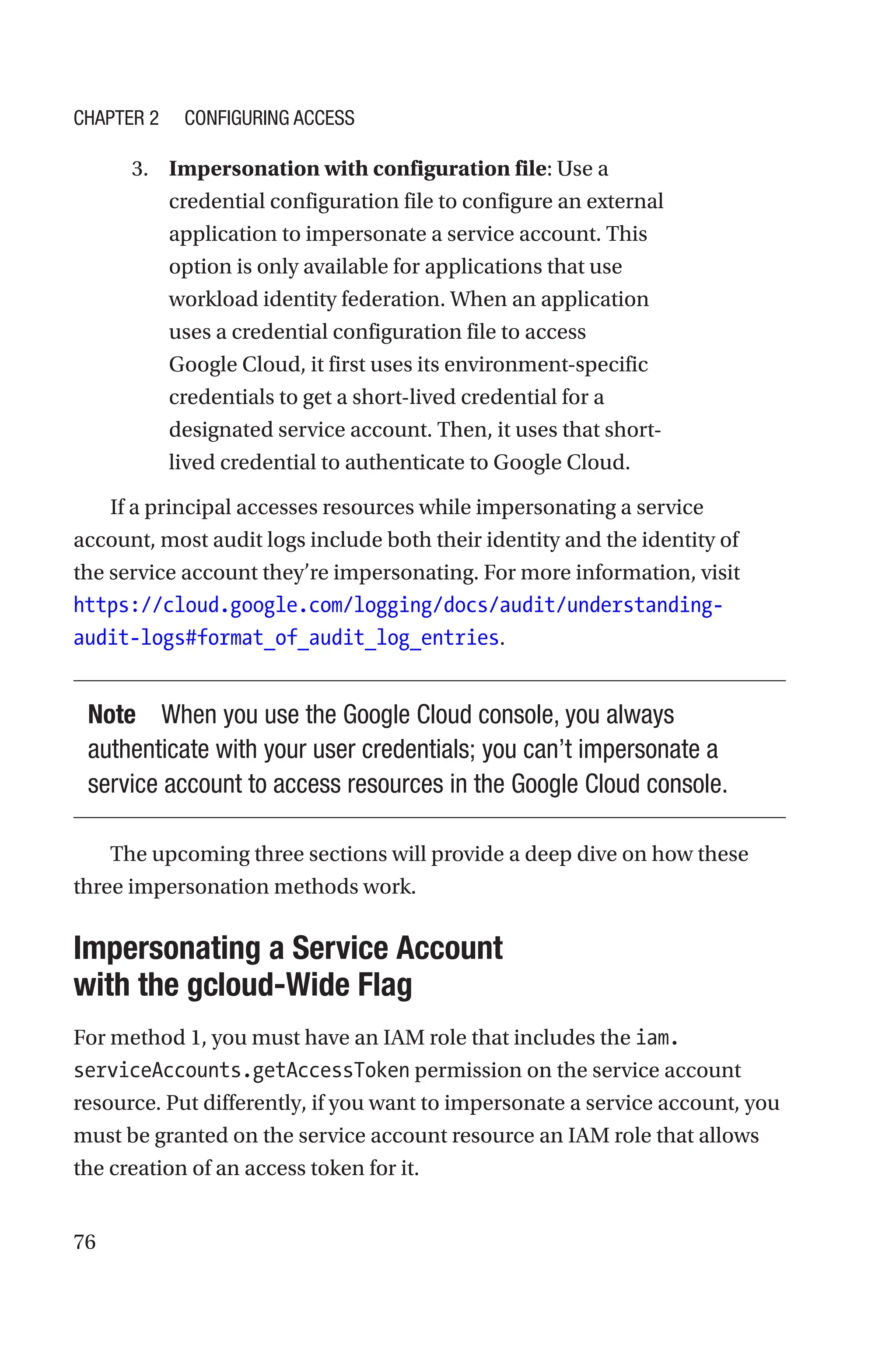 76
3. Impersonation with configuration file: Use a
credential configuration file to configure an external
application to impersonate a service account. This
option is only available for applications that use
workload identity federation. When an application
uses a credential configuration file to access
Google Cloud, it first uses its environment-specific
credentials to get a short-lived credential for a
designated service account. Then, it uses that short-
lived credential to authenticate to Google Cloud.
If a principal accesses resources while impersonating a service
account, most audit logs include both their identity and the identity of
the service account they’re impersonating. For more information, visit
https://cloud.google.com/logging/docs/audit/understanding-
audit-logs#format_of_audit_log_entries.
Note When you use the Google Cloud console, you always
authenticate with your user credentials; you can’t impersonate a
service account to access resources in the Google Cloud console.
The upcoming three sections will provide a deep dive on how these
three impersonation methods work.

Impersonating a Service Account
with the gcloud-Wide Flag
For method 1, you must have an IAM role that includes the iam.
serviceAccounts.getAccessToken permission on the service account
resource. Put differently, if you want to impersonate a service account, you
must be granted on the service account resource an IAM role that allows
the creation of an access token for it.
Chapter 2 Configuring Access
 