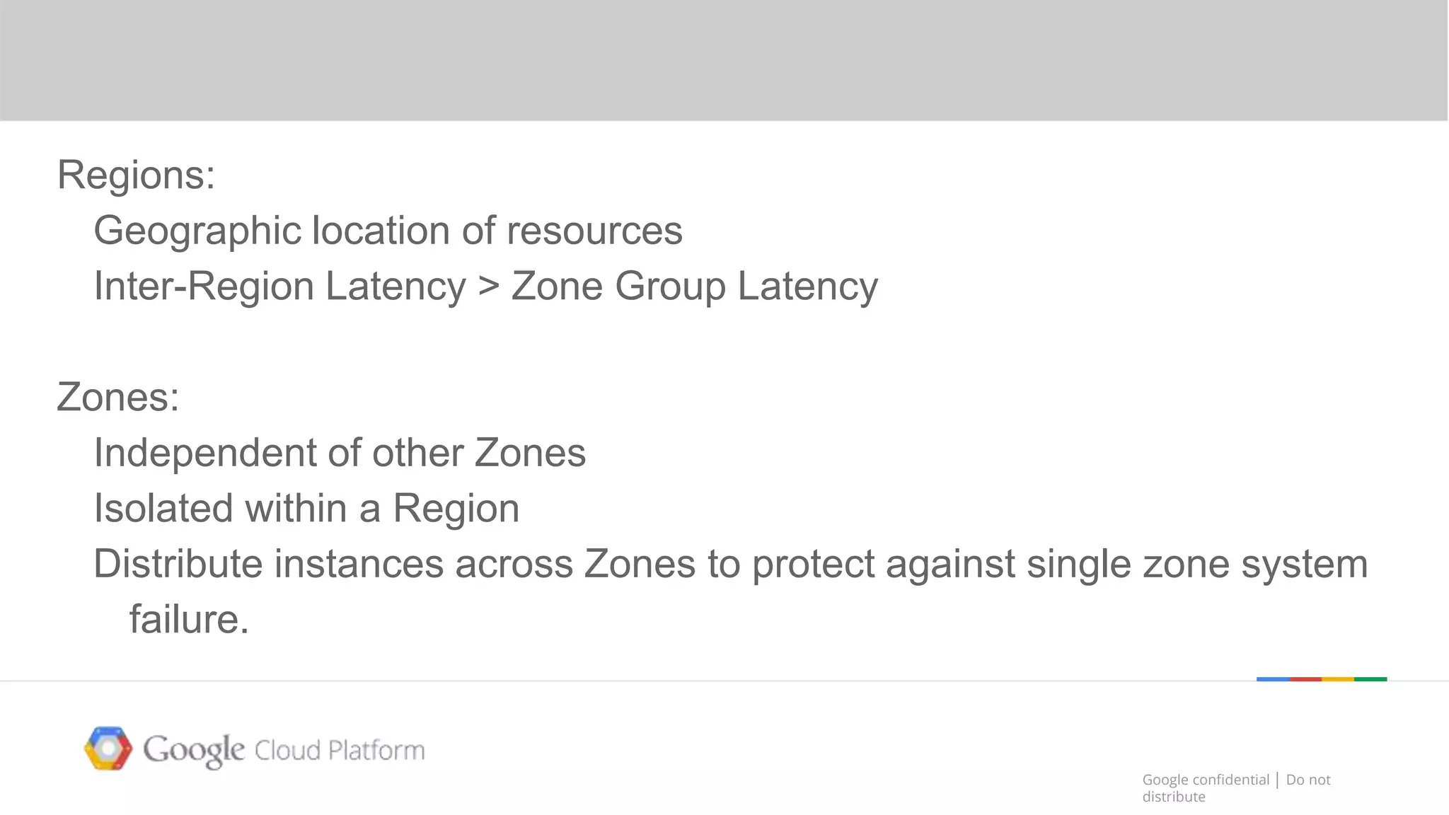 Google confidential │ Do not
distribute
Google confidential │ Do not
distribute
Region
Regions:
Geographic location of resources
Inter-Region Latency > Zone Group Latency
Zones:
Independent of other Zones
Isolated within a Region
Distribute instances across Zones to protect against single zone system
failure.
 