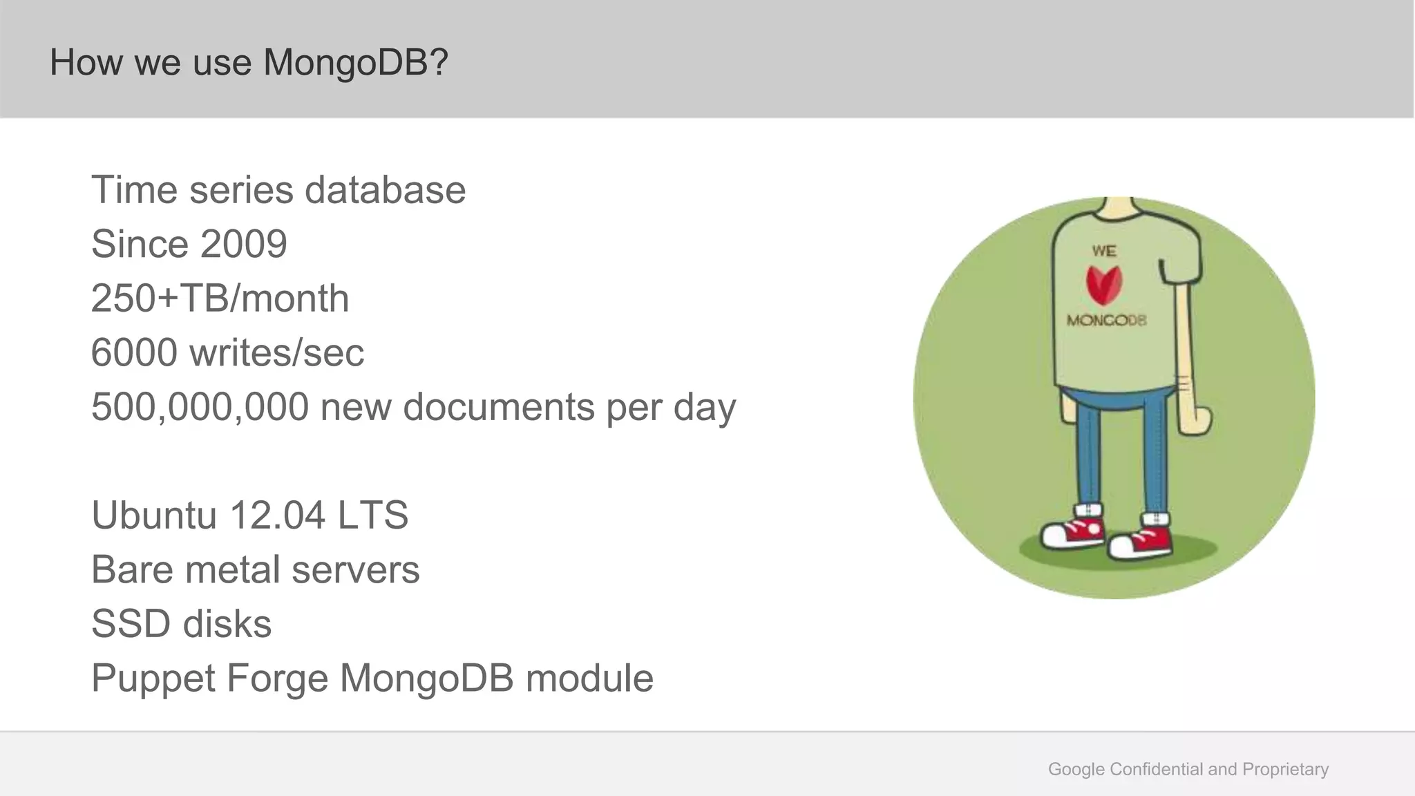 Google Confidential and Proprietary
How we use MongoDB?
Time series database
Since 2009
250+TB/month
6000 writes/sec
500,000,000 new documents per day
Ubuntu 12.04 LTS
Bare metal servers
SSD disks
Puppet Forge MongoDB module
 