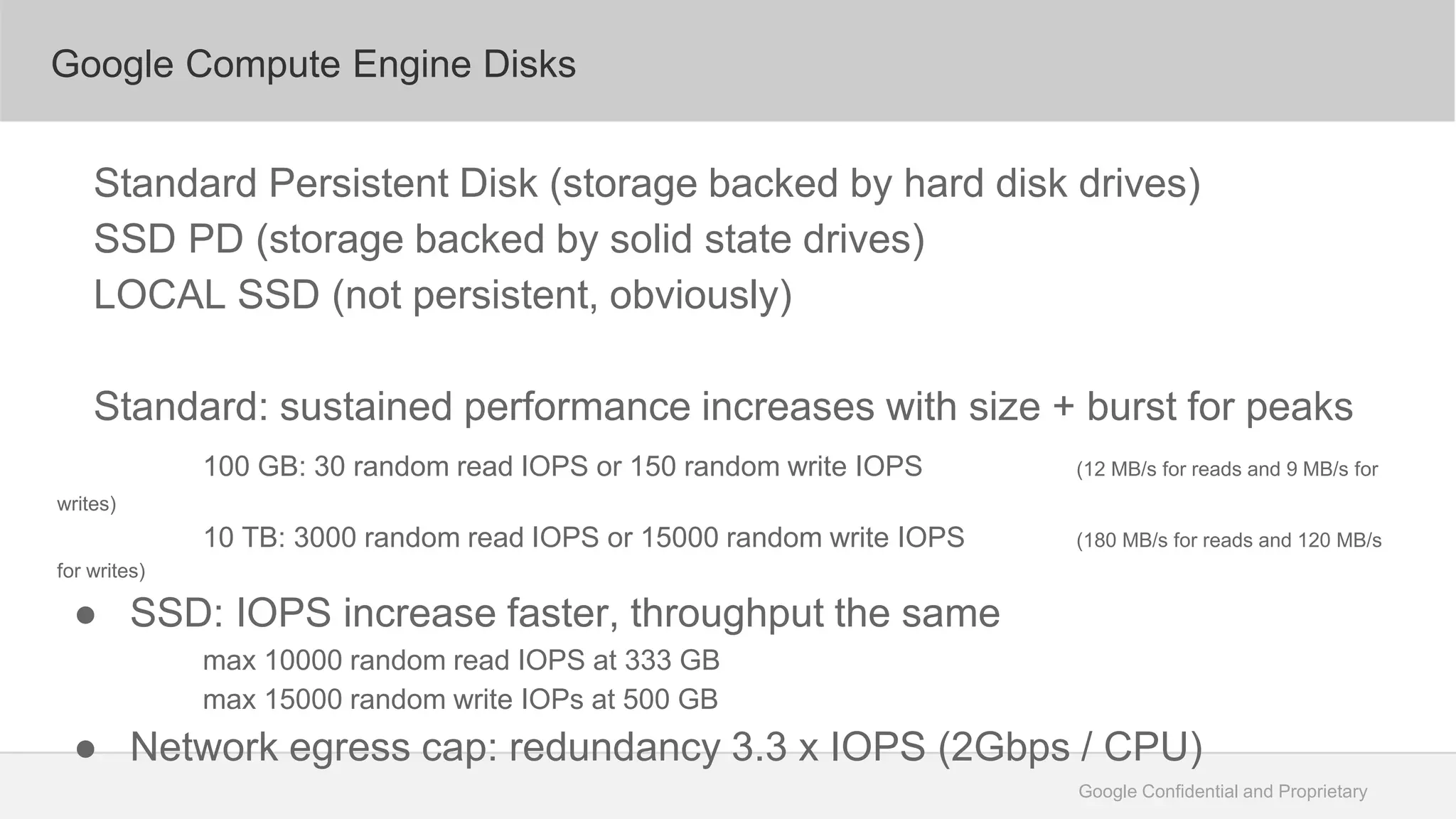 Google Confidential and Proprietary
Google Compute Engine Disks
Standard Persistent Disk (storage backed by hard disk drives)
SSD PD (storage backed by solid state drives)
LOCAL SSD (not persistent, obviously)
Standard: sustained performance increases with size + burst for peaks
100 GB: 30 random read IOPS or 150 random write IOPS (12 MB/s for reads and 9 MB/s for
writes)
10 TB: 3000 random read IOPS or 15000 random write IOPS (180 MB/s for reads and 120 MB/s
for writes)
● SSD: IOPS increase faster, throughput the same
max 10000 random read IOPS at 333 GB
max 15000 random write IOPs at 500 GB
● Network egress cap: redundancy 3.3 x IOPS (2Gbps / CPU)
 