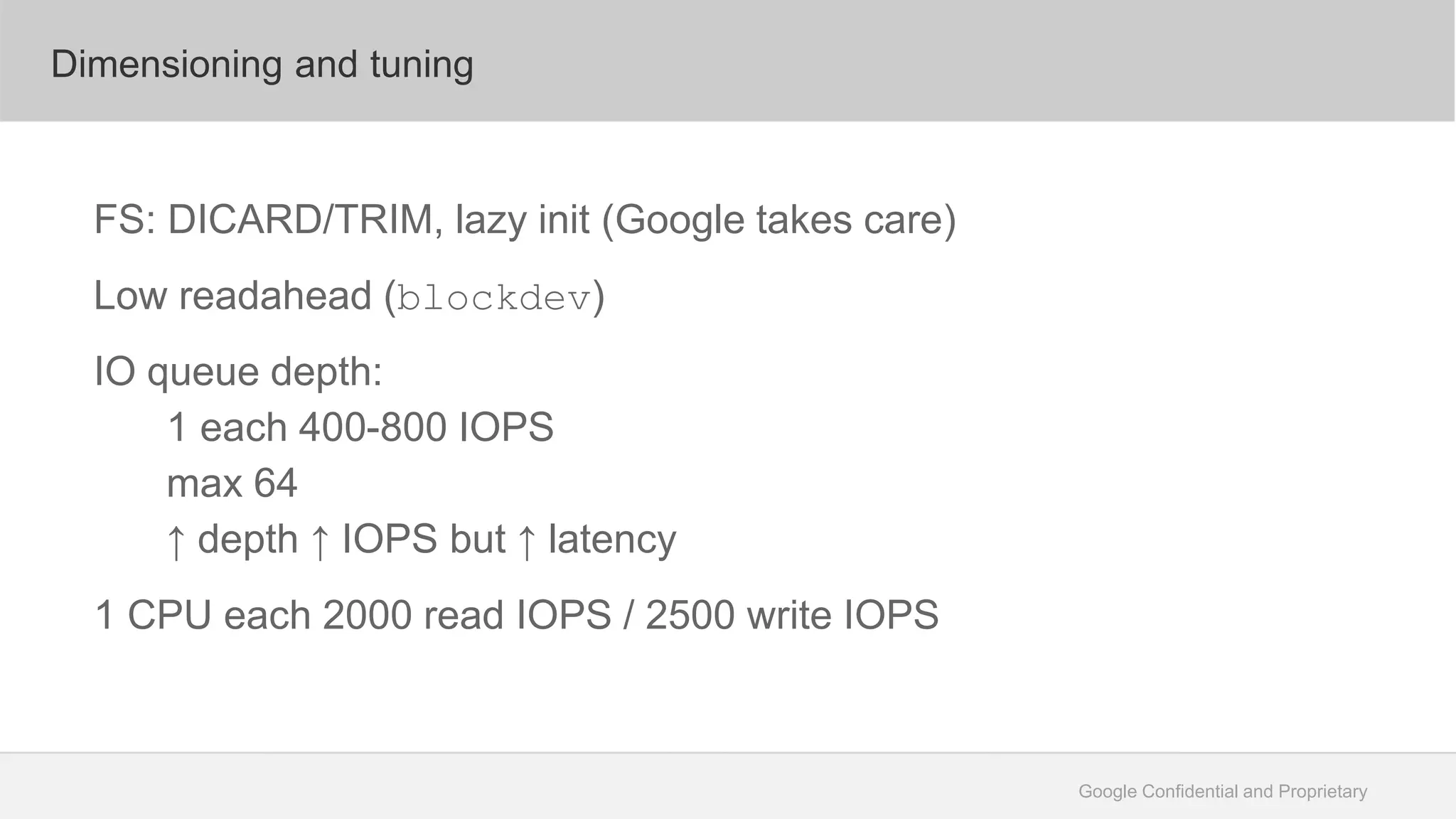 Google Confidential and Proprietary
Dimensioning and tuning
FS: DICARD/TRIM, lazy init (Google takes care)
Low readahead (blockdev)
IO queue depth:
1 each 400-800 IOPS
max 64
↑ depth ↑ IOPS but ↑ latency
1 CPU each 2000 read IOPS / 2500 write IOPS
 