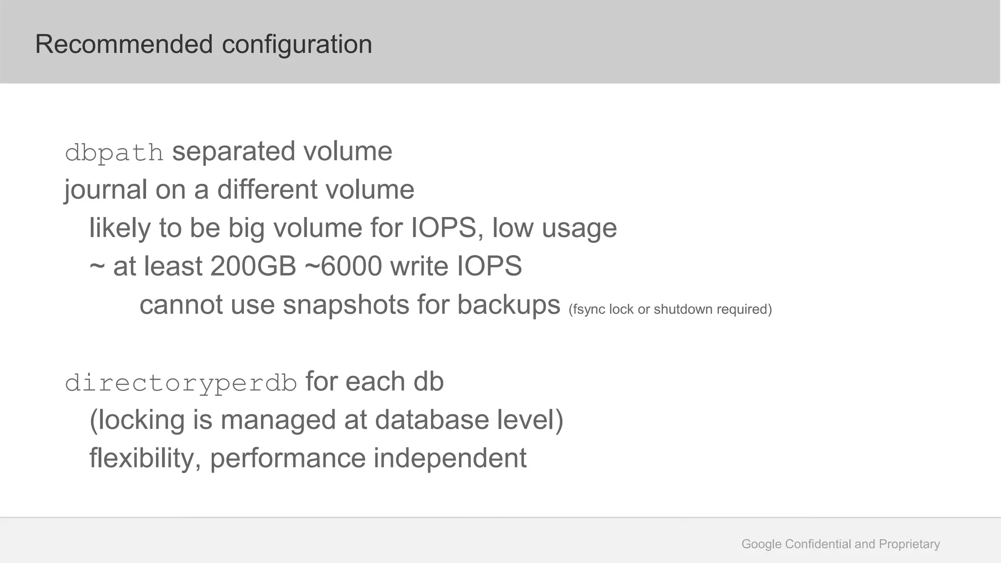 Google Confidential and Proprietary
Recommended configuration
dbpath separated volume
journal on a different volume
likely to be big volume for IOPS, low usage
~ at least 200GB ~6000 write IOPS
cannot use snapshots for backups (fsync lock or shutdown required)
directoryperdb for each db
(locking is managed at database level)
flexibility, performance independent
 