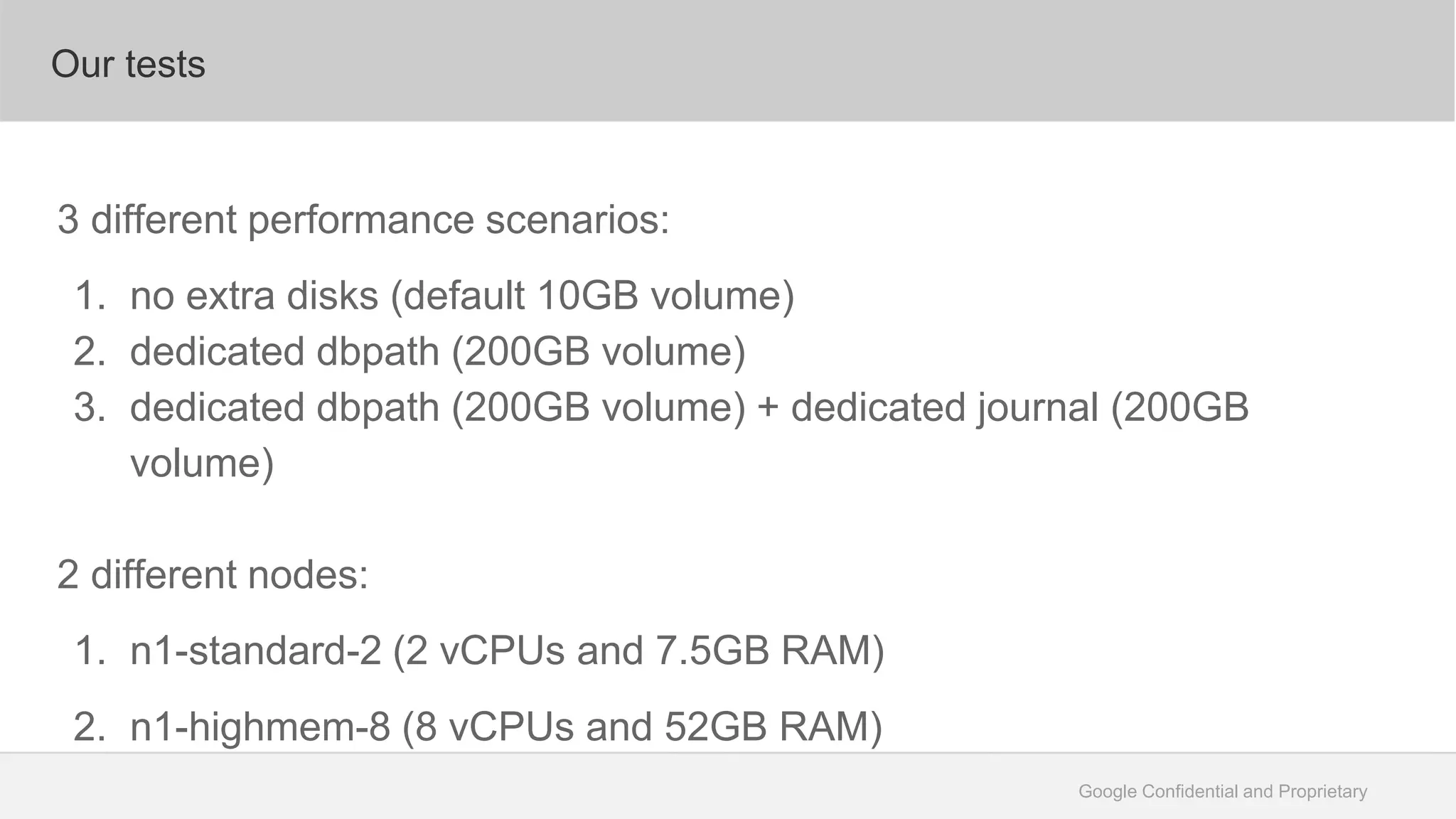 Google Confidential and Proprietary
Our tests
3 different performance scenarios:
1. no extra disks (default 10GB volume)
2. dedicated dbpath (200GB volume)
3. dedicated dbpath (200GB volume) + dedicated journal (200GB
volume)
2 different nodes:
1. n1-standard-2 (2 vCPUs and 7.5GB RAM)
2. n1-highmem-8 (8 vCPUs and 52GB RAM)
 