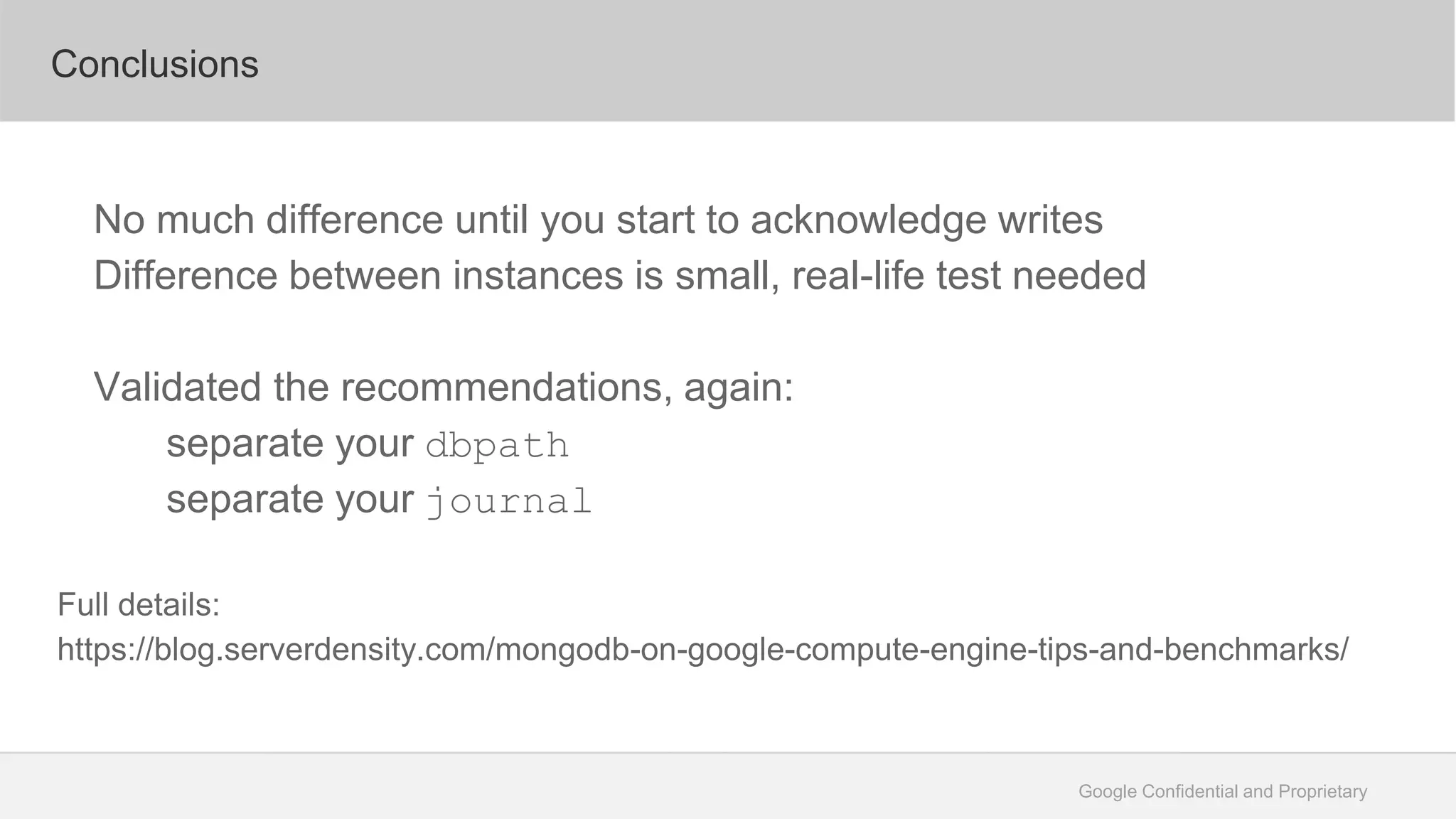 Google Confidential and Proprietary
Conclusions
No much difference until you start to acknowledge writes
Difference between instances is small, real-life test needed
Validated the recommendations, again:
separate your dbpath
separate your journal
Full details:
https://blog.serverdensity.com/mongodb-on-google-compute-engine-tips-and-benchmarks/
 
