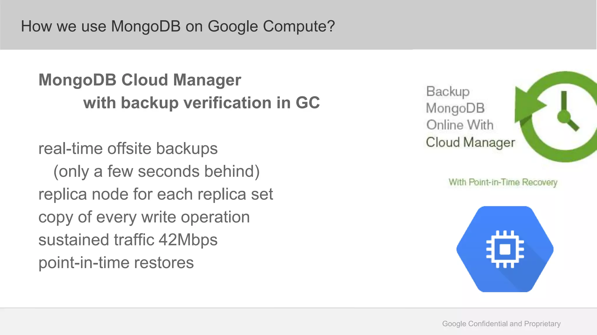 Google Confidential and Proprietary
How we use MongoDB on Google Compute?
MongoDB Cloud Manager
with backup verification in GC
real-time offsite backups
(only a few seconds behind)
replica node for each replica set
copy of every write operation
sustained traffic 42Mbps
point-in-time restores
 
