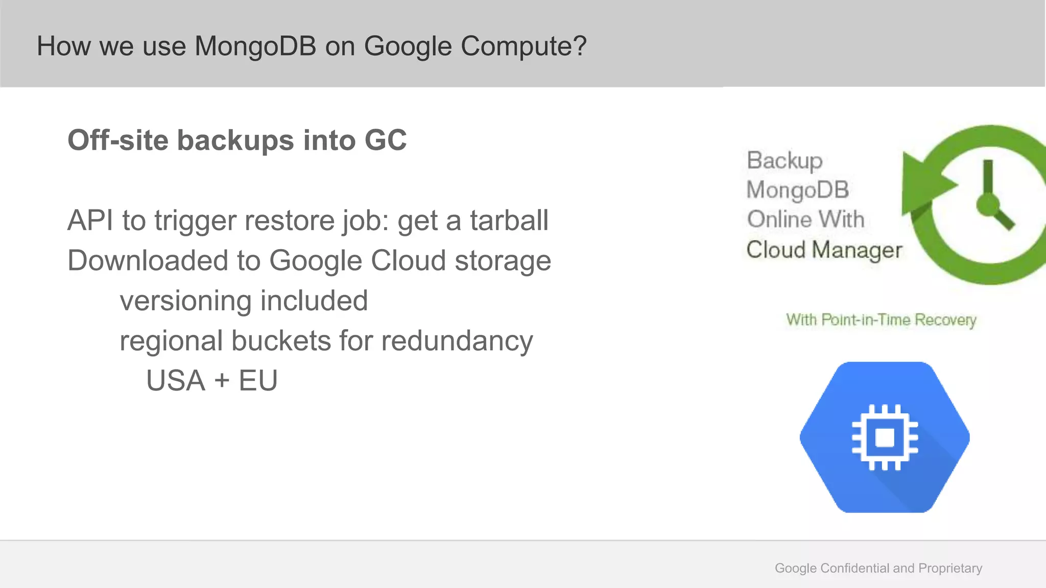 Google Confidential and Proprietary
How we use MongoDB on Google Compute?
Off-site backups into GC
API to trigger restore job: get a tarball
Downloaded to Google Cloud storage
versioning included
regional buckets for redundancy
USA + EU
 
