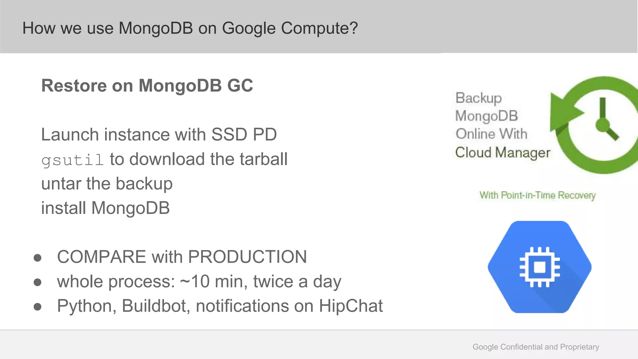 Google Confidential and Proprietary
How we use MongoDB on Google Compute?
Restore on MongoDB GC
Launch instance with SSD PD
gsutil to download the tarball
untar the backup
install MongoDB
● COMPARE with PRODUCTION
● whole process: ~10 min, twice a day
● Python, Buildbot, notifications on HipChat
 