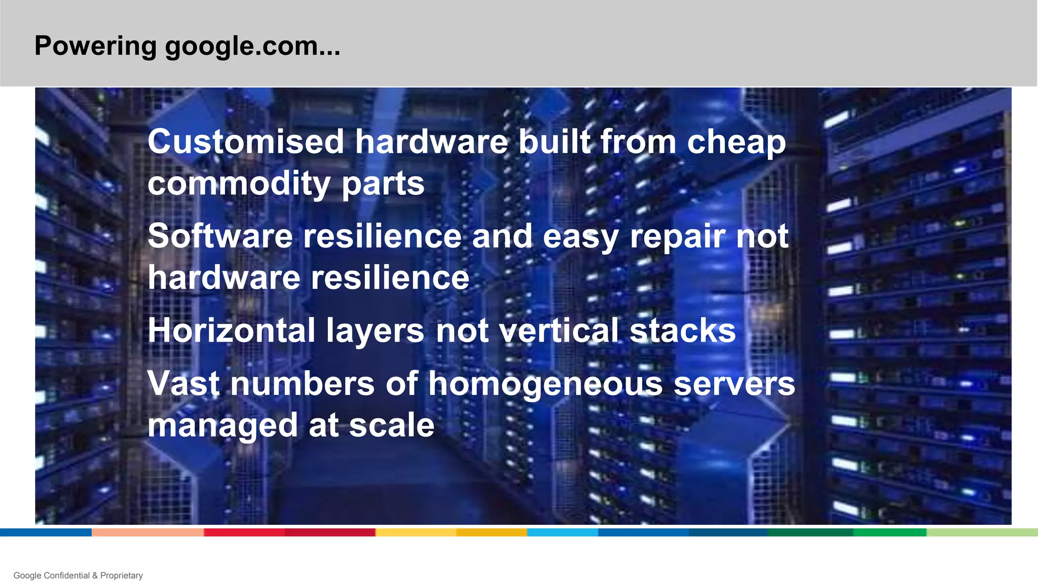 Powering google.com...
Google Confidential & Proprietary
Customised hardware built from cheap
commodity parts
Software resilience and easy repair not
hardware resilience
Horizontal layers not vertical stacks
Vast numbers of homogeneous servers
managed at scale
 