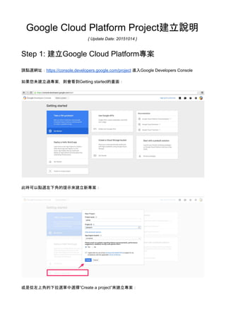 Google Cloud Platform Project建立說明 
{ Update Date: 20151014 } 
Step 1: 建立Google Cloud Platform專案 
 
請點選網址：​https://console.developers.google.com/project​ 進入Google Developers Console 
 
如果您未建立過專案，則會看到Getting started的畫面： 
 
 
 
此時可以點選左下角的提示來建立新專案： 
 
 
 
或是從左上角的下拉選單中選擇”Create a project”來建立專案： 
 
 