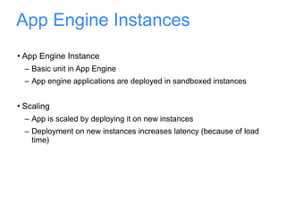 App Engine Instances App Engine Instance Basic unit in App Engine App engine applications are deployed in sandboxed instances Scaling App is scaled by deploying it on new instances Deployment on new instances increases latency (because of load time) 