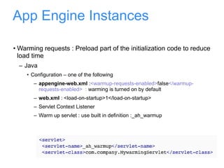 App Engine Instances Warming requests : Preload part of the initialization code to reduce load time Java Configuration – one of the following appengine-web.xml  : <warmup-requests-enabled> false </warmup-requests-enabled>  :  warming is turned on by default  web.xml  : <load-on-startup>1</load-on-startup> Servlet Context Listener Warm up servlet : use built in definition :_ah_warmup 