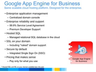 Google App Engine for Business Same scalable cloud hosting platform. Designed for the enterprise. Enterprise application management Centralized domain console Enterprise reliability and support 99.9% Service Level Agreement Premium Developer Support Hosted SQL Managed relational SQL database in the cloud SSL on your domain Including "naked" domain support Secure by default Integrated Single Sign On (SSO) Pricing that makes sense Pay only for what you use * Hosted SQL and SSL on your domain available later this year Google App Engine for Business 