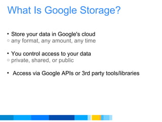 What Is Google Storage? Store your data in Google's cloud any format, any amount, any time You control access to your data private, shared, or public   Access via Google APIs or 3rd party tools/libraries 