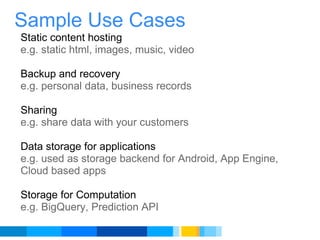 Sample Use Cases Static content hosting e.g. static html, images, music, video    Backup and recovery e.g. personal data, business records   Sharing e.g. share data with your customers   Data storage for applications e.g. used as storage backend for Android, App Engine, Cloud based apps   Storage for Computation e.g. BigQuery, Prediction API 