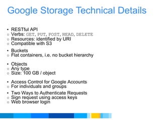 Google Storage Technical Details RESTful API  Verbs:  GET ,  PUT ,  POST ,  HEAD ,  DELETE   Resources: identified by URI Compatible with S3  Buckets  Flat containers, i.e. no bucket hierarchy   Objects  Any type Size: 100 GB / object Access Control for Google Accounts  For individuals and groups  Two Ways to Authenticate Requests  Sign request using access keys  Web browser login 
