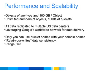 Performance and Scalability Objects of any type and 100 GB / Object Unlimited numbers of objects, 1000s of buckets    All data replicated to multiple US data centers Leveraging Google's worldwide network for data delivery    Only you can use bucket names with your domain names  “ Read-your-writes” data consistency Range Get    