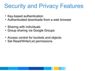 Security and Privacy Features Key-based authentication Authenticated downloads from a web browser    Sharing with individuals Group sharing via Google Groups    Access control for buckets and objects Set Read/Write/List permissions     