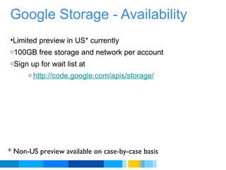 Google Storage - Availability Limited preview in US* currently  100GB free storage and network per account Sign up for wait list at http://code.google.com/apis/storage/    * Non-US preview available on case-by-case basis 