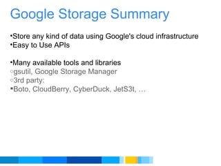Google Storage Summary   Store any kind of data using Google's cloud infrastructure Easy to Use APIs   Many available tools and libraries gsutil, Google Storage Manager 3rd party: Boto, CloudBerry, CyberDuck, JetS3t, …   