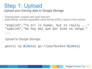 Training data:  outputs  and  input features   Data format: comma separated value format (CSV), result in first column Step 1: Upload Upload your training data to Google Storage "english","To err is human, but to really ..." "spanish","No hay mal que por bien no venga." ... Upload to Google Storage gsutil cp  ${data}  gs://yourbucket/ ${data} 
