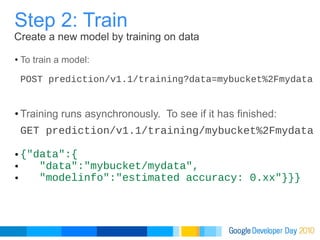 To train a model: POST prediction/v1.1/training?data=mybucket%2Fmydata Training runs asynchronously.  To see if it has finished: GET prediction/v1.1/training/mybucket%2Fmydata {"data":{     "data":"mybucket/mydata",       "modelinfo":"estimated accuracy: 0.xx"}}} Step 2: Train Create a new model by training on data 