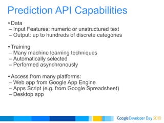 Data Input Features: numeric or unstructured text Output: up to hundreds of discrete categories Training Many machine learning techniques Automatically selected  Performed asynchronously Access from many platforms: Web app from Google App Engine Apps Script (e.g. from Google Spreadsheet) Desktop app Prediction API Capabilities 