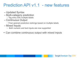 Updated Syntax Multi-category prediction Tag entry with multiple labels Continuous Output Finer grained prediction rankings based on multiple labels   Mixed Inputs   Both numeric and text inputs are now supported   Can combine continuous output with mixed inputs Prediction API v1.1  - new features 