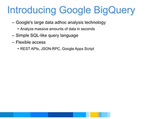 Introducing Google BigQuery Google's large data adhoc analysis technology Analyze massive amounts of data in seconds Simple SQL-like query language  Flexible access REST APIs, JSON-RPC, Google Apps Script 