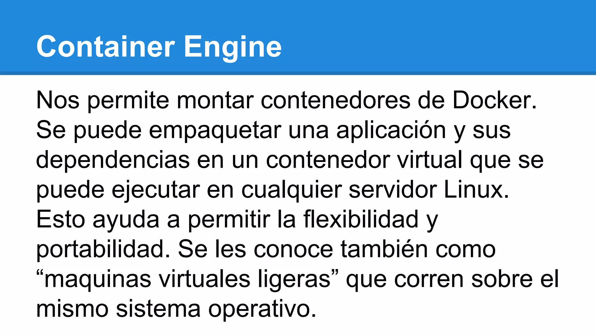 Container Engine
Nos permite montar contenedores de Docker.
Se puede empaquetar una aplicación y sus
dependencias en un contenedor virtual que se
puede ejecutar en cualquier servidor Linux.
Esto ayuda a permitir la flexibilidad y
portabilidad. Se les conoce también como
“maquinas virtuales ligeras” que corren sobre el
mismo sistema operativo.
 