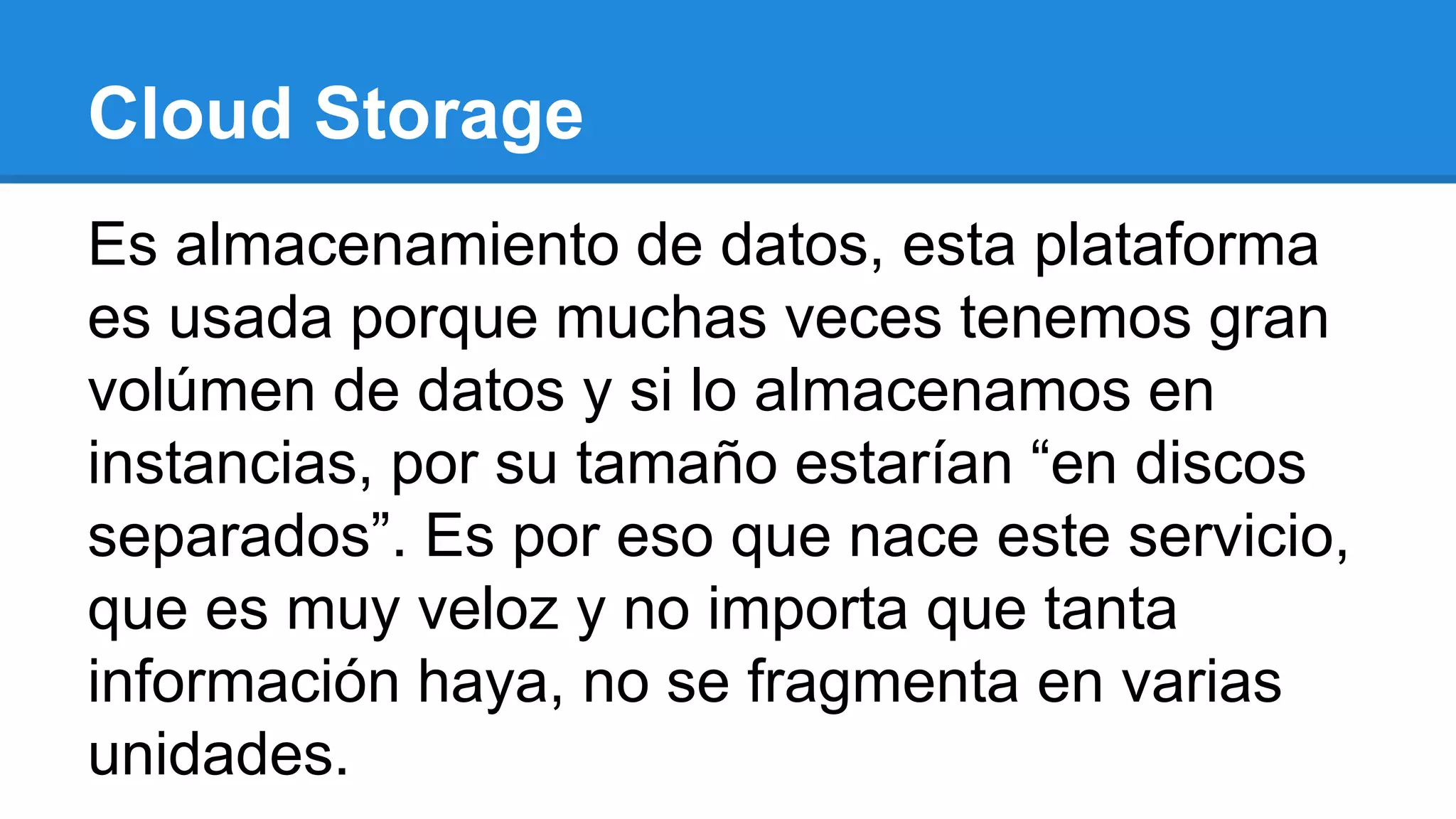 Cloud Storage
Es almacenamiento de datos, esta plataforma
es usada porque muchas veces tenemos gran
volúmen de datos y si lo almacenamos en
instancias, por su tamaño estarían “en discos
separados”. Es por eso que nace este servicio,
que es muy veloz y no importa que tanta
información haya, no se fragmenta en varias
unidades.
 