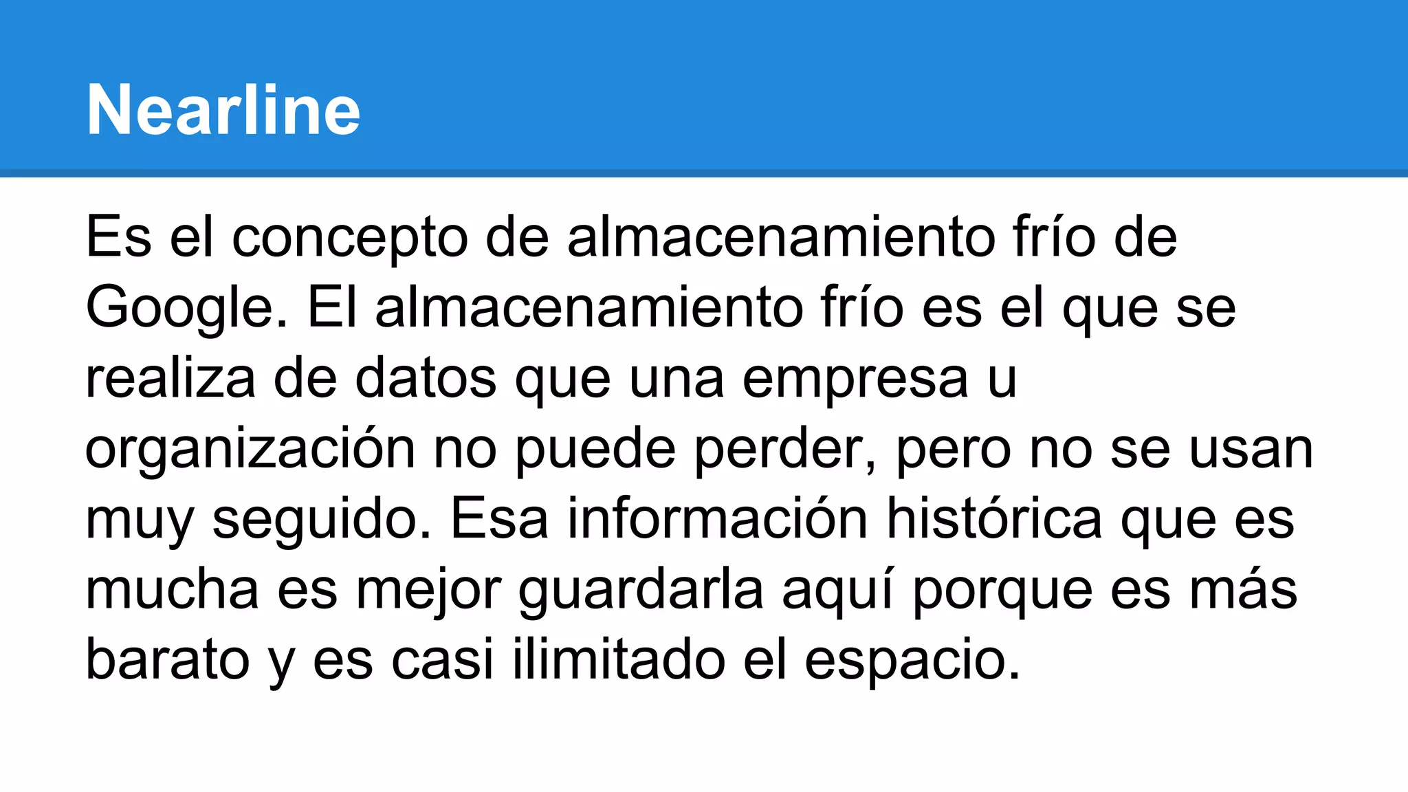 Es el concepto de almacenamiento frío de
Google. El almacenamiento frío es el que se
realiza de datos que una empresa u
organización no puede perder, pero no se usan
muy seguido. Esa información histórica que es
mucha es mejor guardarla aquí porque es más
barato y es casi ilimitado el espacio.
Nearline
 