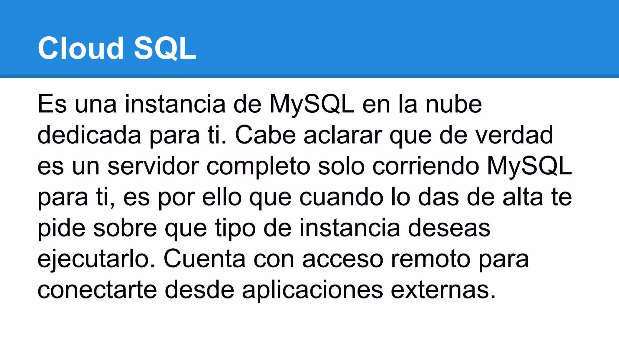 Cloud SQL
Es una instancia de MySQL en la nube
dedicada para ti. Cabe aclarar que de verdad
es un servidor completo solo corriendo MySQL
para ti, es por ello que cuando lo das de alta te
pide sobre que tipo de instancia deseas
ejecutarlo. Cuenta con acceso remoto para
conectarte desde aplicaciones externas.
 