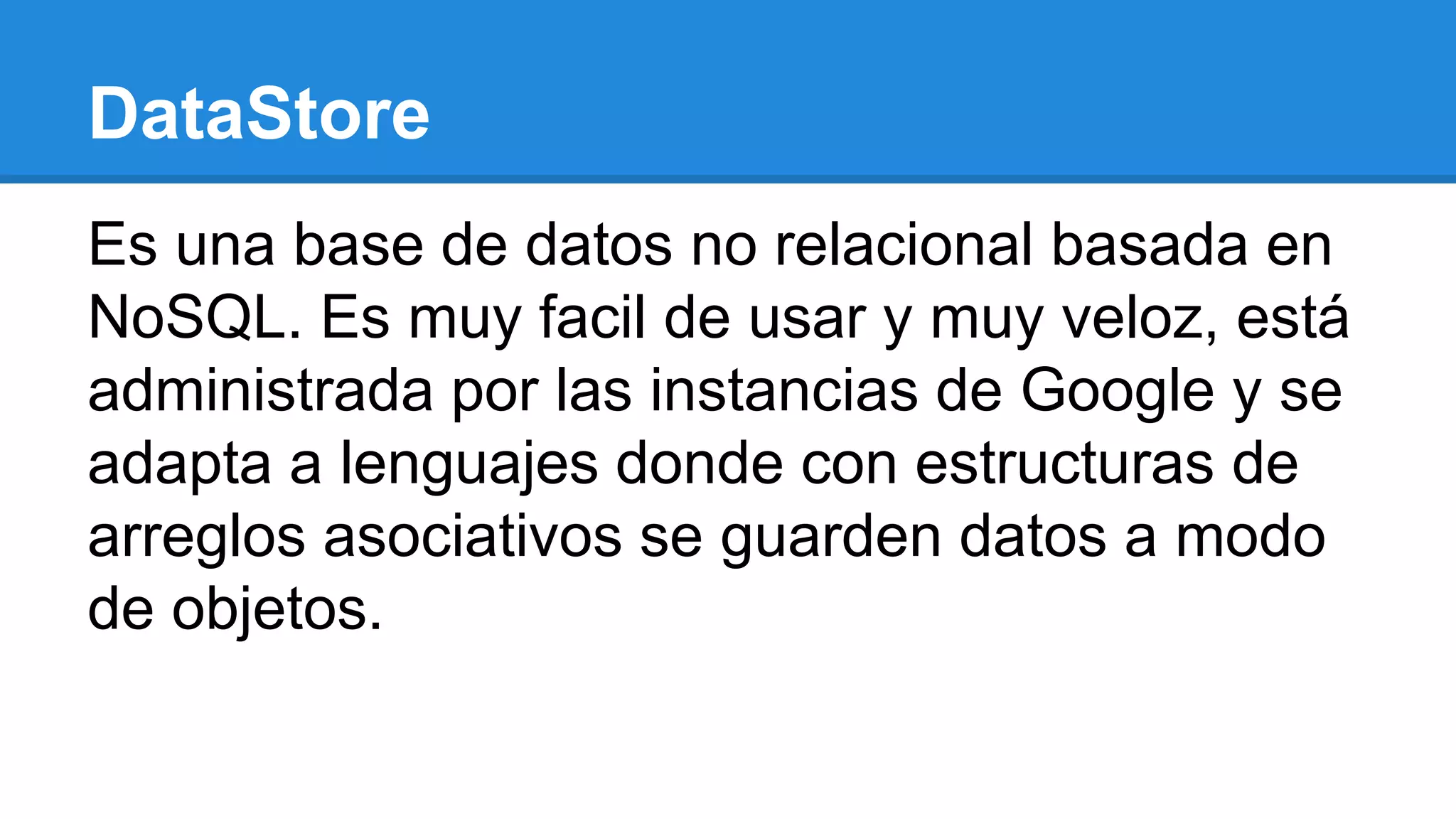 DataStore
Es una base de datos no relacional basada en
NoSQL. Es muy facil de usar y muy veloz, está
administrada por las instancias de Google y se
adapta a lenguajes donde con estructuras de
arreglos asociativos se guarden datos a modo
de objetos.
 
