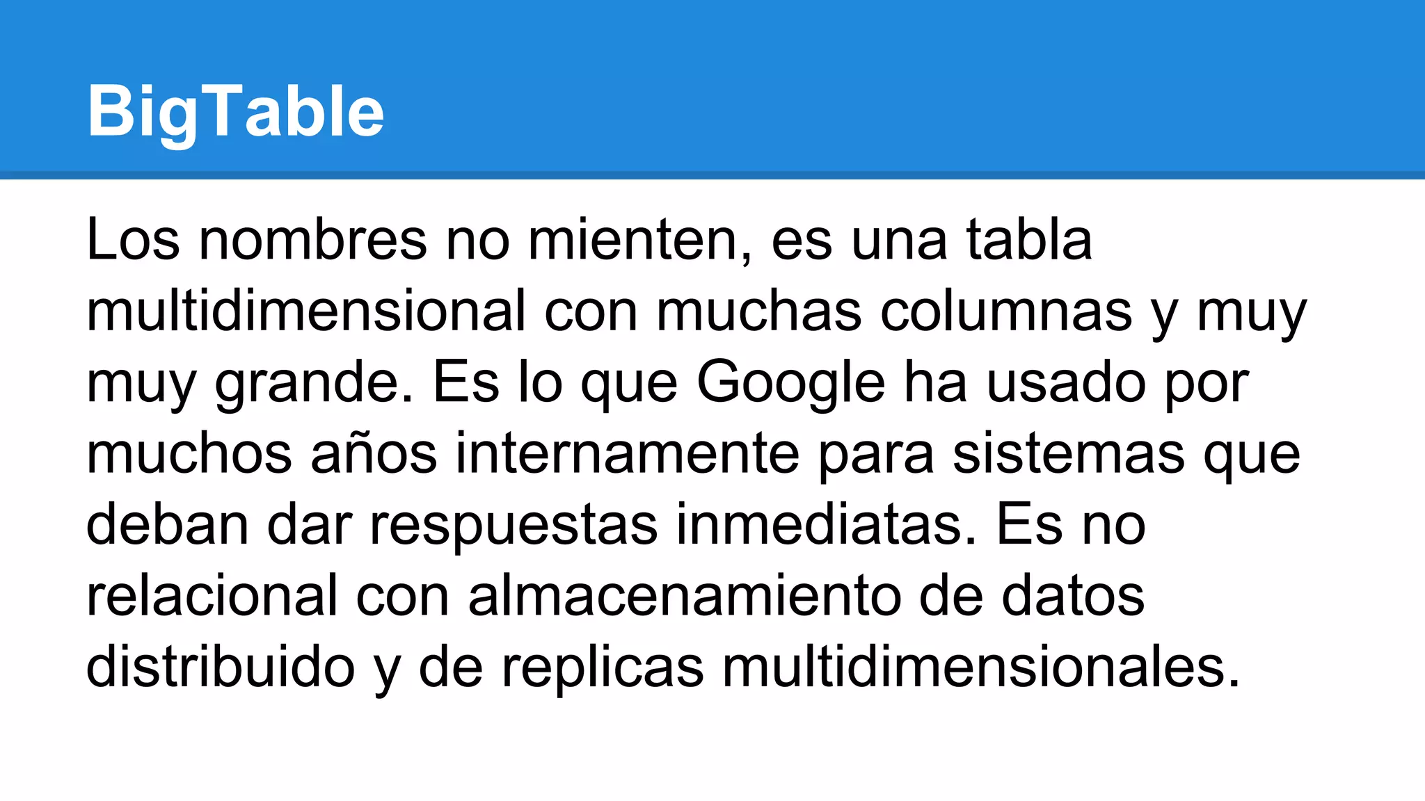 Los nombres no mienten, es una tabla
multidimensional con muchas columnas y muy
muy grande. Es lo que Google ha usado por
muchos años internamente para sistemas que
deban dar respuestas inmediatas. Es no
relacional con almacenamiento de datos
distribuido y de replicas multidimensionales.
BigTable
 