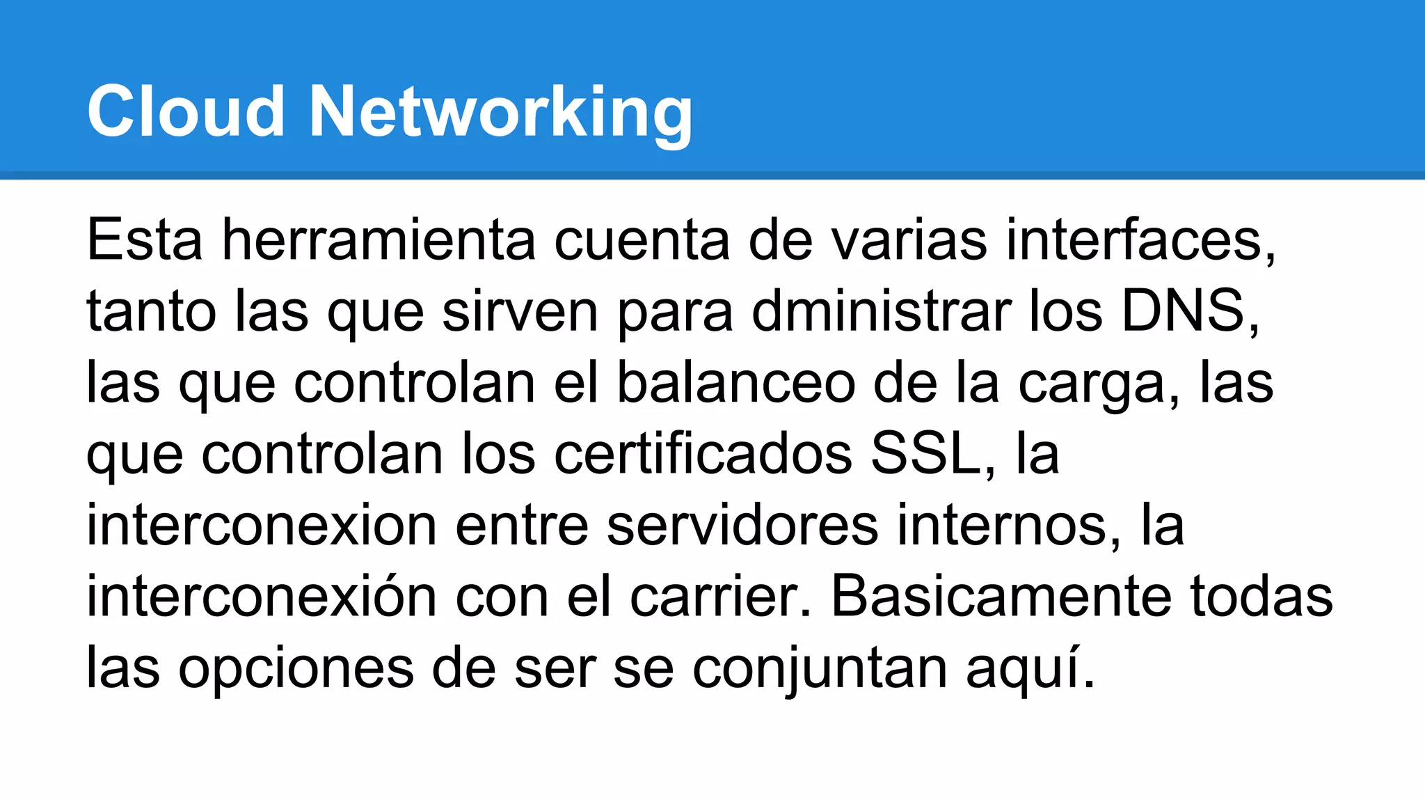 Cloud Networking
Esta herramienta cuenta de varias interfaces,
tanto las que sirven para dministrar los DNS,
las que controlan el balanceo de la carga, las
que controlan los certificados SSL, la
interconexion entre servidores internos, la
interconexión con el carrier. Basicamente todas
las opciones de ser se conjuntan aquí.
 