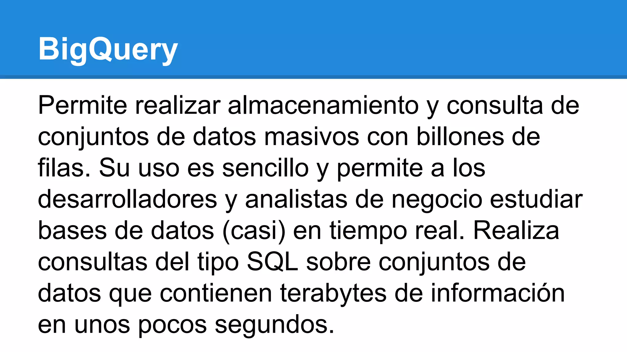 Permite realizar almacenamiento y consulta de
conjuntos de datos masivos con billones de
filas. Su uso es sencillo y permite a los
desarrolladores y analistas de negocio estudiar
bases de datos (casi) en tiempo real. Realiza
consultas del tipo SQL sobre conjuntos de
datos que contienen terabytes de información
en unos pocos segundos.
BigQuery
 