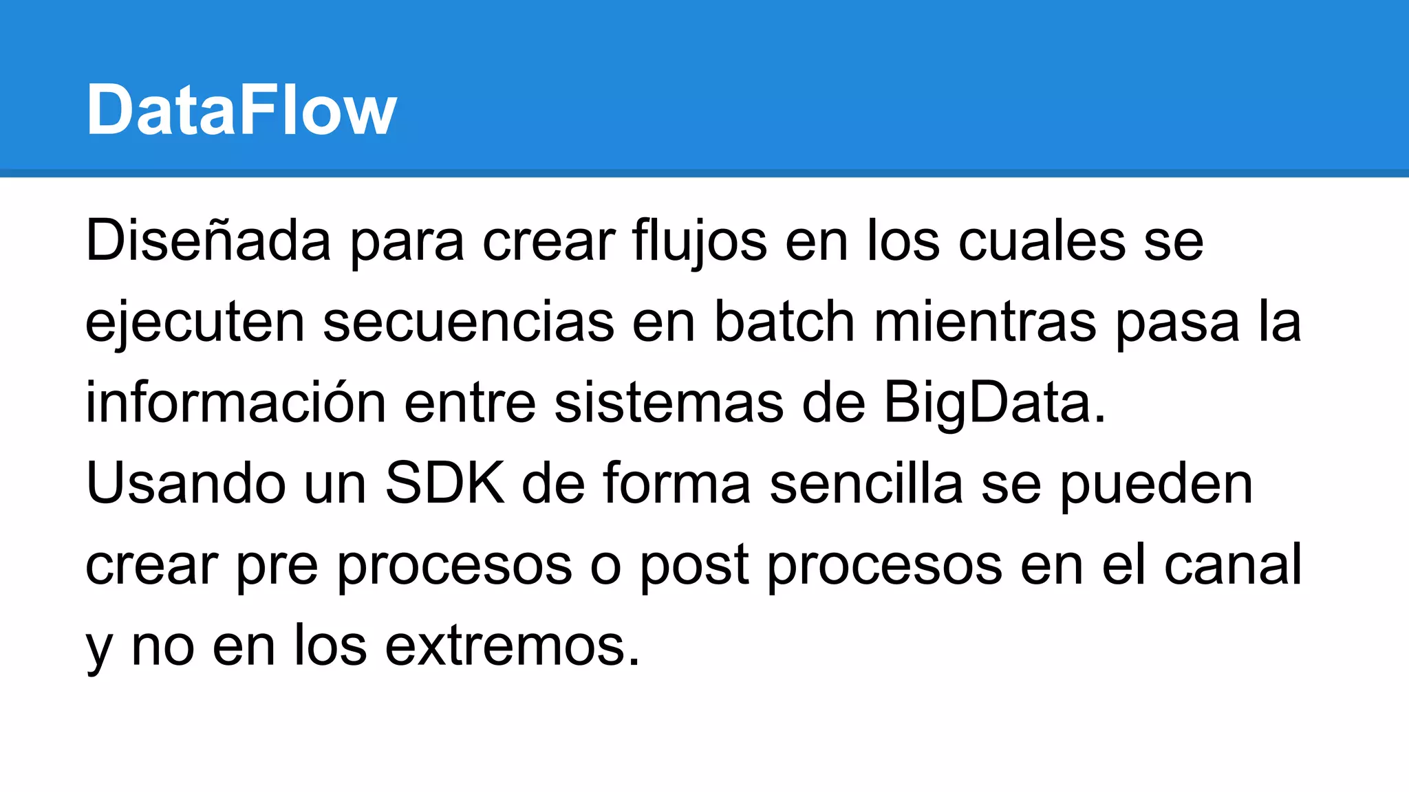 DataFlow
Diseñada para crear flujos en los cuales se
ejecuten secuencias en batch mientras pasa la
información entre sistemas de BigData.
Usando un SDK de forma sencilla se pueden
crear pre procesos o post procesos en el canal
y no en los extremos.
 