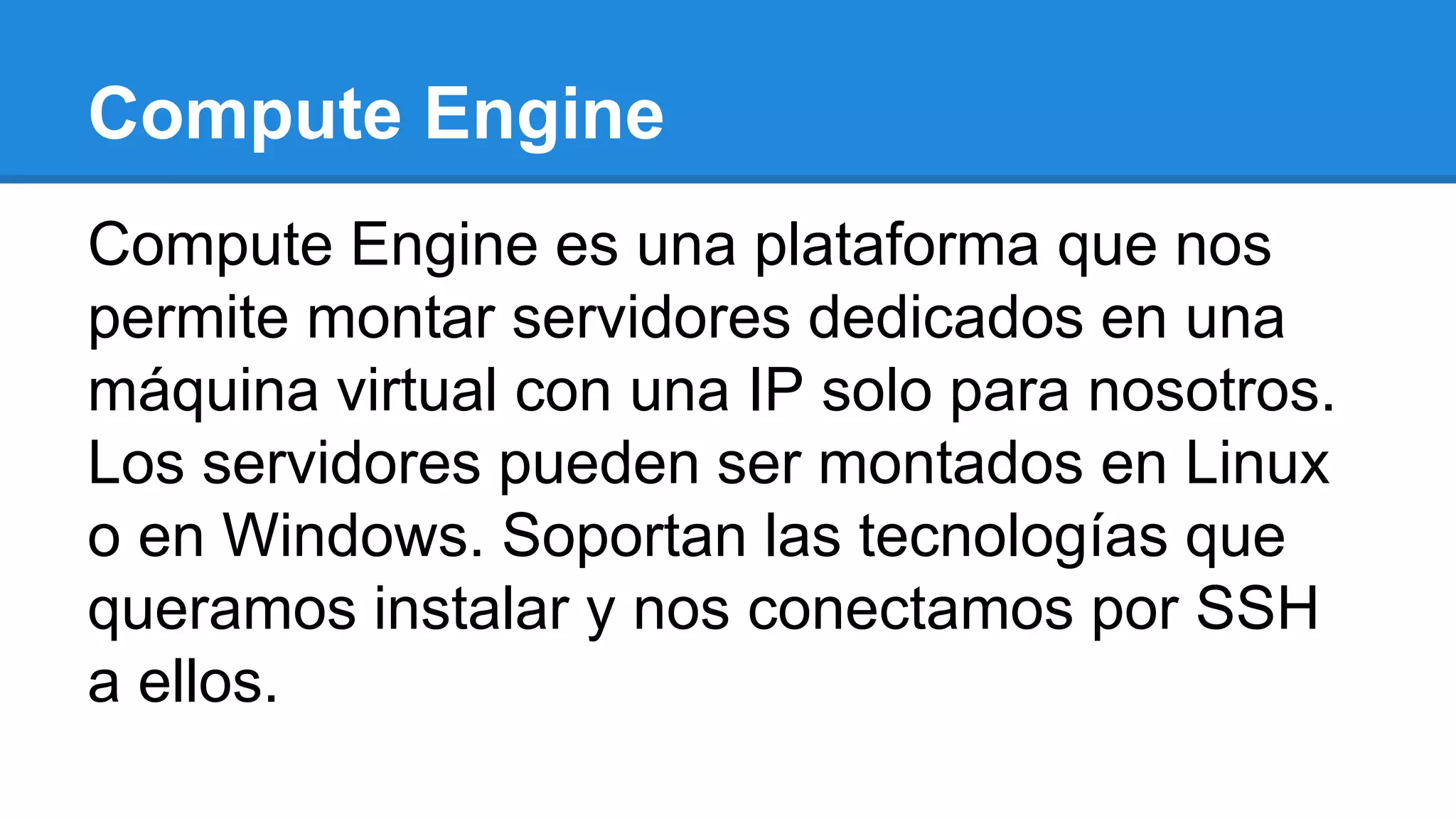 Compute Engine
Compute Engine es una plataforma que nos
permite montar servidores dedicados en una
máquina virtual con una IP solo para nosotros.
Los servidores pueden ser montados en Linux
o en Windows. Soportan las tecnologías que
queramos instalar y nos conectamos por SSH
a ellos.
 