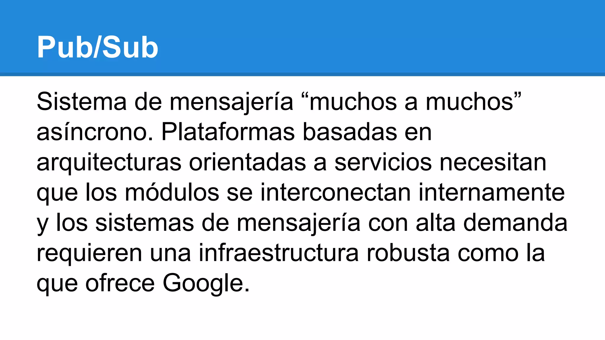 Pub/Sub
Sistema de mensajería “muchos a muchos”
asíncrono. Plataformas basadas en
arquitecturas orientadas a servicios necesitan
que los módulos se interconectan internamente
y los sistemas de mensajería con alta demanda
requieren una infraestructura robusta como la
que ofrece Google.
 