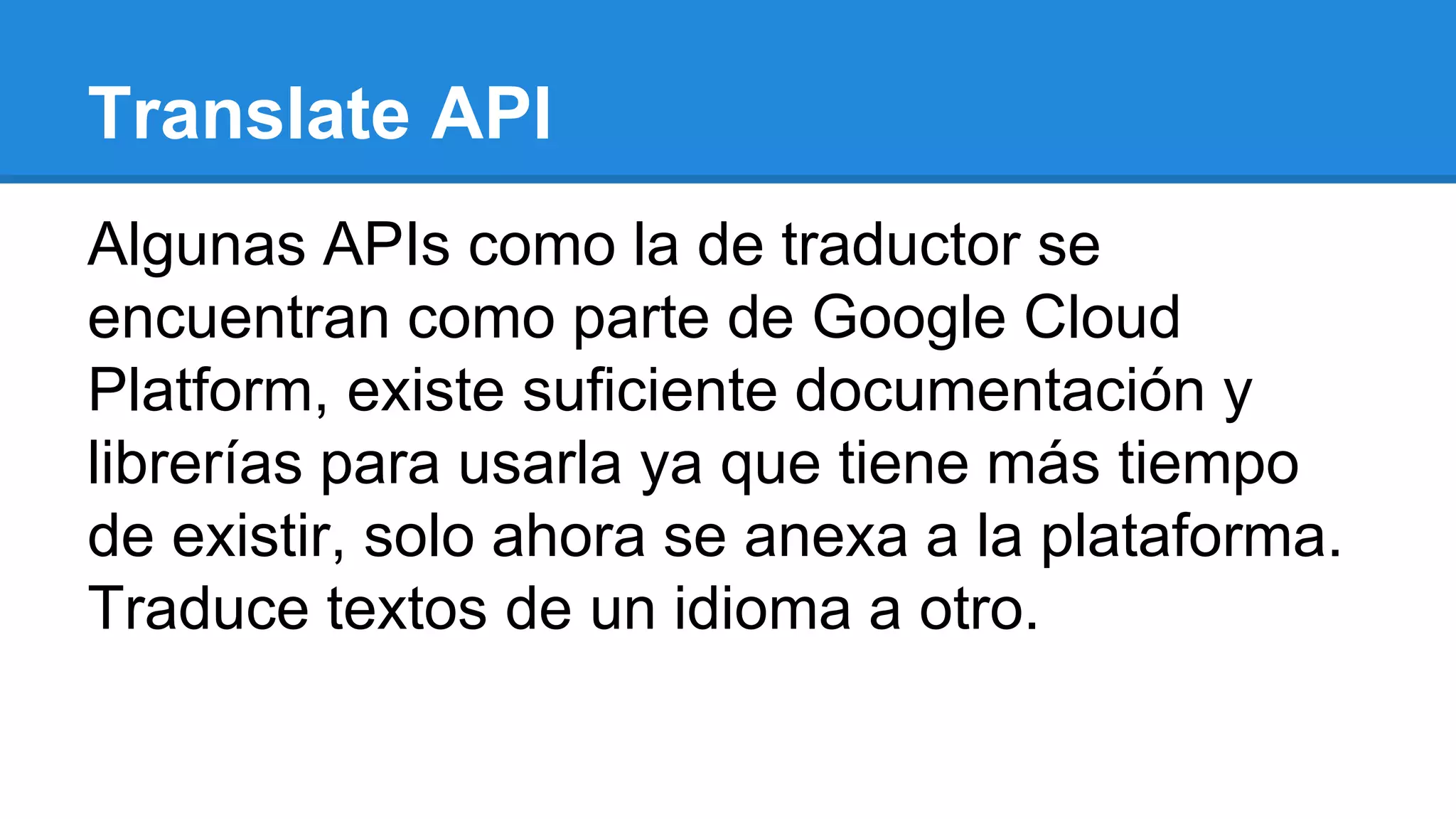 Translate API
Algunas APIs como la de traductor se
encuentran como parte de Google Cloud
Platform, existe suficiente documentación y
librerías para usarla ya que tiene más tiempo
de existir, solo ahora se anexa a la plataforma.
Traduce textos de un idioma a otro.
 